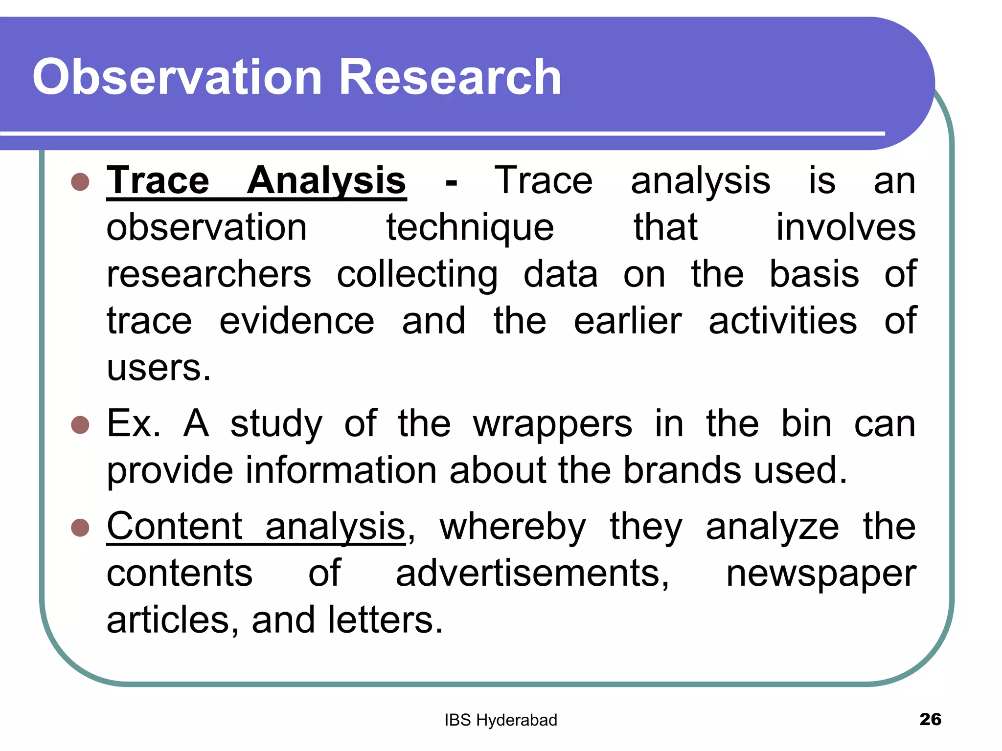 Observation Research
 Trace Analysis - Trace analysis is an
observation technique that involves
researchers collecting data on the basis of
trace evidence and the earlier activities of
users.
 Ex. A study of the wrappers in the bin can
provide information about the brands used.
 Content analysis, whereby they analyze the
contents of advertisements, newspaper
articles, and letters.
26IBS Hyderabad
 