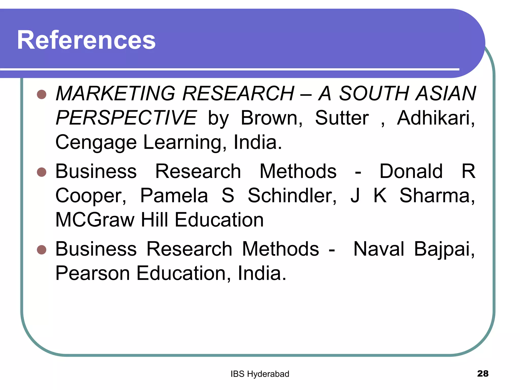 References
 MARKETING RESEARCH – A SOUTH ASIAN
PERSPECTIVE by Brown, Sutter , Adhikari,
Cengage Learning, India.
 Business Research Methods - Donald R
Cooper, Pamela S Schindler, J K Sharma,
MCGraw Hill Education
 Business Research Methods - Naval Bajpai,
Pearson Education, India.
28IBS Hyderabad
 
