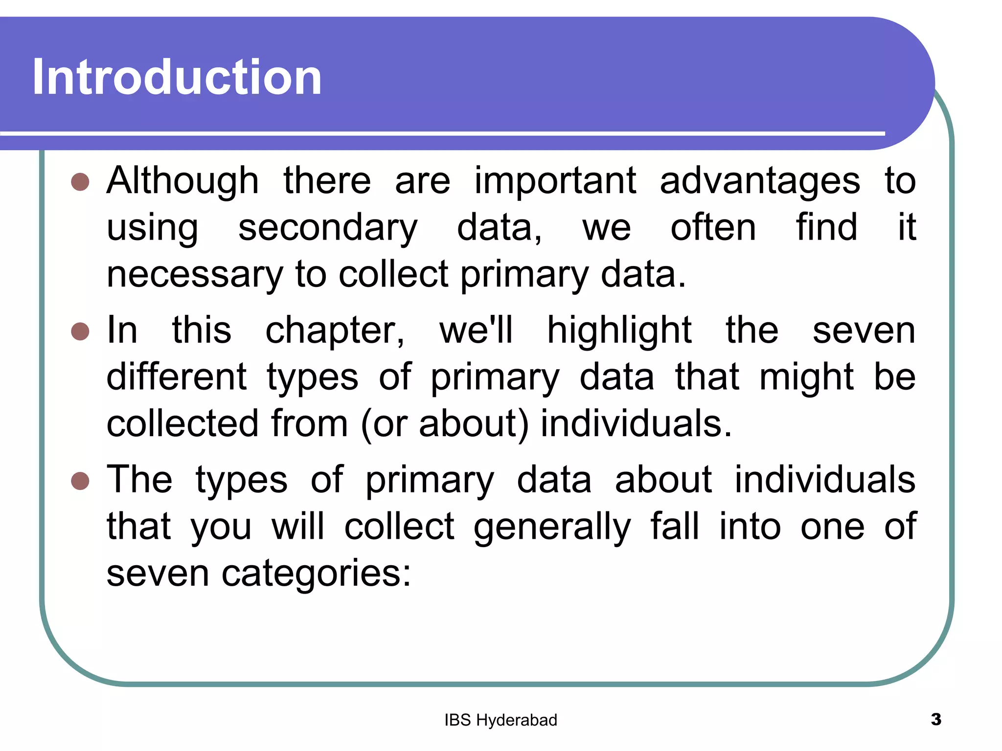 Introduction
 Although there are important advantages to
using secondary data, we often find it
necessary to collect primary data.
 In this chapter, we'll highlight the seven
different types of primary data that might be
collected from (or about) individuals.
 The types of primary data about individuals
that you will collect generally fall into one of
seven categories:
3IBS Hyderabad
 