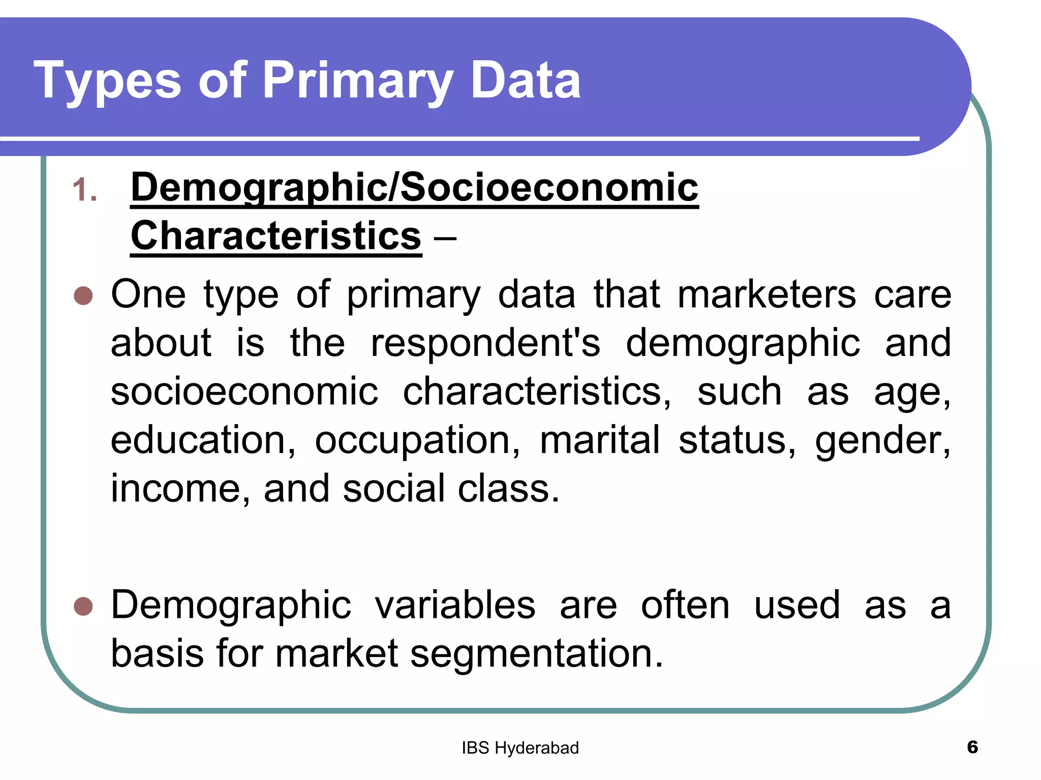 Types of Primary Data
1. Demographic/Socioeconomic
Characteristics –
 One type of primary data that marketers care
about is the respondent's demographic and
socioeconomic characteristics, such as age,
education, occupation, marital status, gender,
income, and social class.
 Demographic variables are often used as a
basis for market segmentation.
6IBS Hyderabad
 