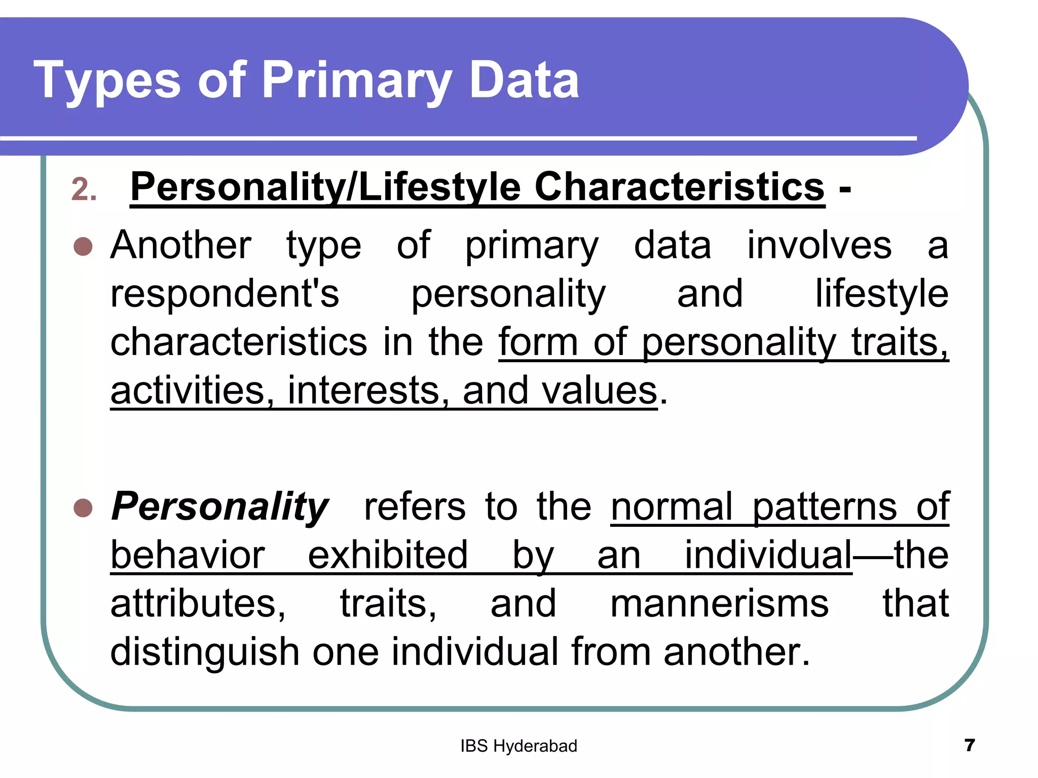 Types of Primary Data
2. Personality/Lifestyle Characteristics -
 Another type of primary data involves a
respondent's personality and lifestyle
characteristics in the form of personality traits,
activities, interests, and values.
 Personality refers to the normal patterns of
behavior exhibited by an individual—the
attributes, traits, and mannerisms that
distinguish one individual from another.
7IBS Hyderabad
 