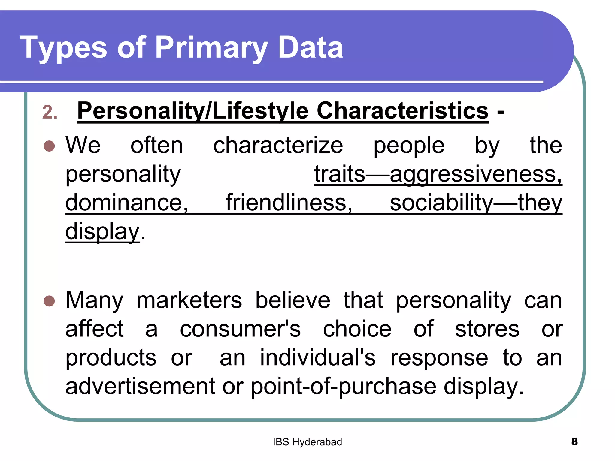 Types of Primary Data
2. Personality/Lifestyle Characteristics -
 We often characterize people by the
personality traits—aggressiveness,
dominance, friendliness, sociability—they
display.
 Many marketers believe that personality can
affect a consumer's choice of stores or
products or an individual's response to an
advertisement or point-of-purchase display.
8IBS Hyderabad
 