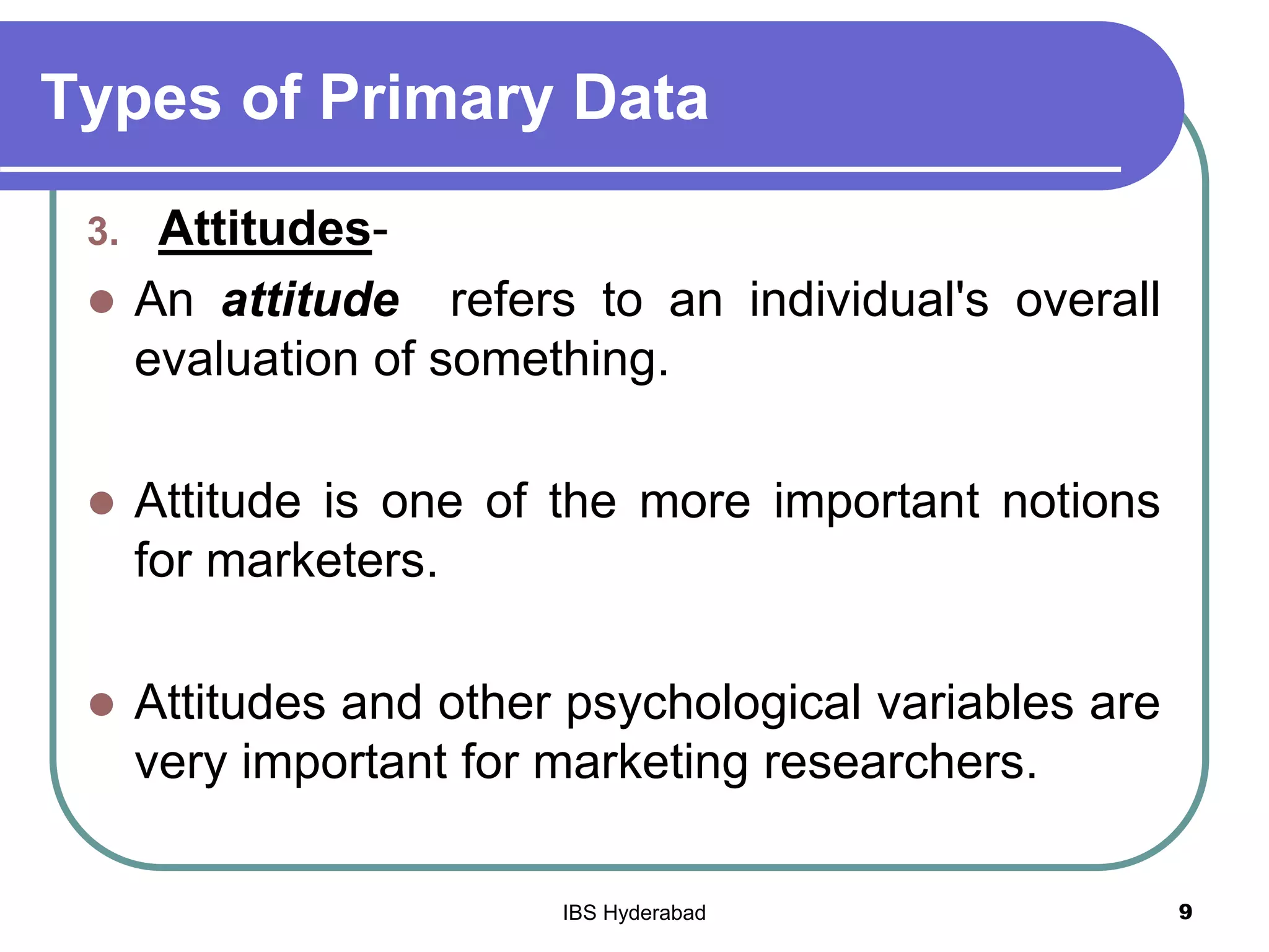 Types of Primary Data
3. Attitudes-
 An attitude refers to an individual's overall
evaluation of something.
 Attitude is one of the more important notions
for marketers.
 Attitudes and other psychological variables are
very important for marketing researchers.
9IBS Hyderabad
 