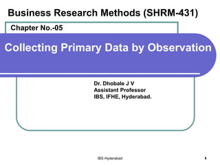 Collecting Primary Data by Observation
Dr. Dhobale J V
Assistant Professor
IBS, IFHE, Hyderabad.
IBS Hyderabad 1
Business Research Methods (SHRM-431)
Chapter No.-05
 