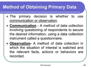 Method of Obtaining Primary Data
 The primary decision is whether to use
communication or observation.
 Communication - A method of data collection
involving questioning of respondents to secure
the desired information, using a data collection
instrument called a questionnaire.
 Observation- A method of data collection in
which the situation of interest is watched and
the relevant facts, actions or behaviors are
recorded.
14IBS Hyderabad
 