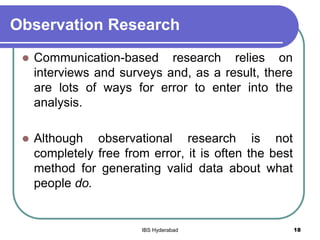 Observation Research
 Communication-based research relies on
interviews and surveys and, as a result, there
are lots of ways for error to enter into the
analysis.
 Although observational research is not
completely free from error, it is often the best
method for generating valid data about what
people do.
18IBS Hyderabad
 