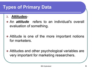 Types of Primary Data
3. Attitudes-
 An attitude refers to an individual's overall
evaluation of something.
 Attitude is one of the more important notions
for marketers.
 Attitudes and other psychological variables are
very important for marketing researchers.
9IBS Hyderabad
 