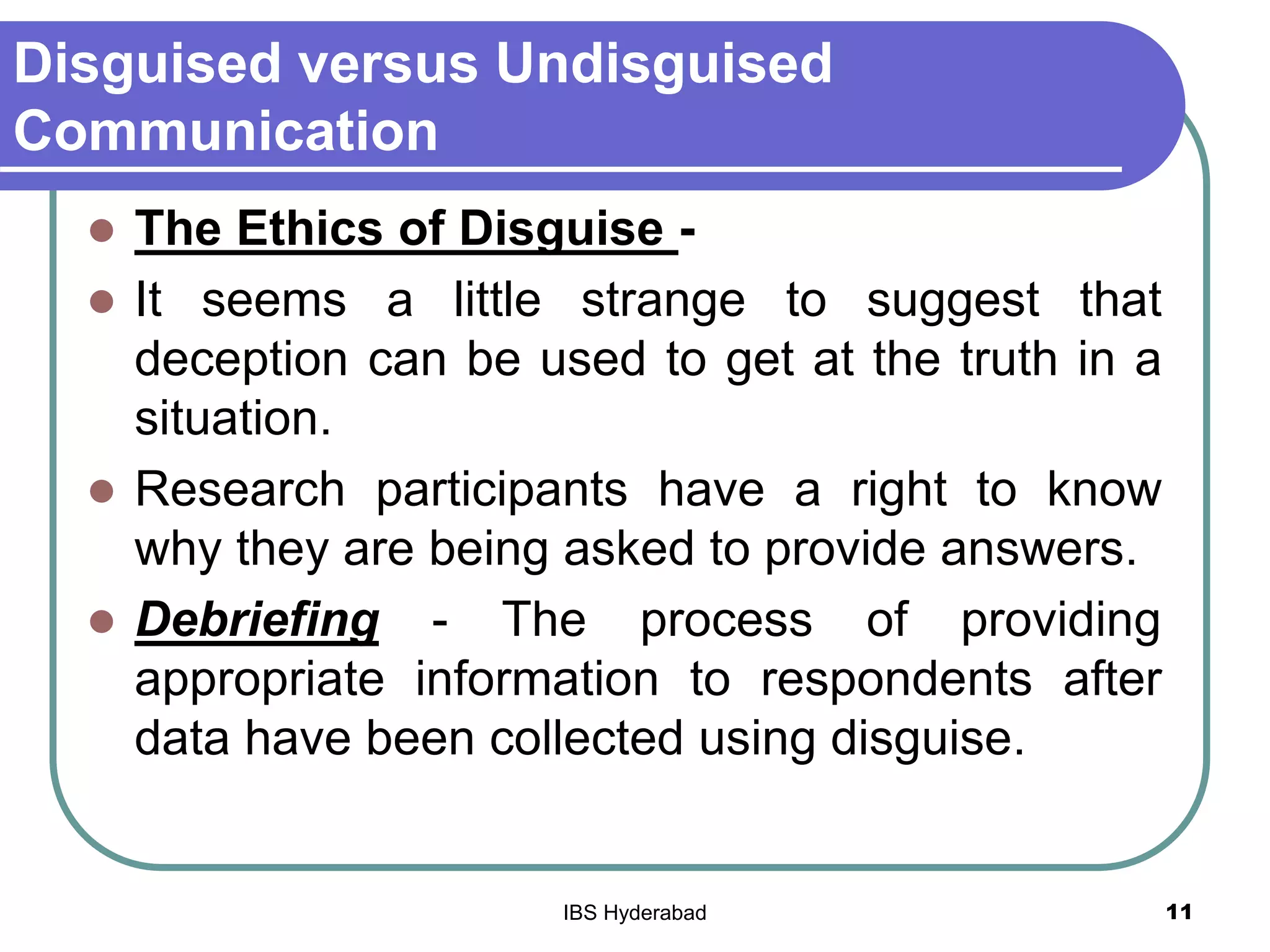 Disguised versus Undisguised
Communication
 The Ethics of Disguise -
 It seems a little strange to suggest that
deception can be used to get at the truth in a
situation.
 Research participants have a right to know
why they are being asked to provide answers.
 Debriefing - The process of providing
appropriate information to respondents after
data have been collected using disguise.
11IBS Hyderabad
 