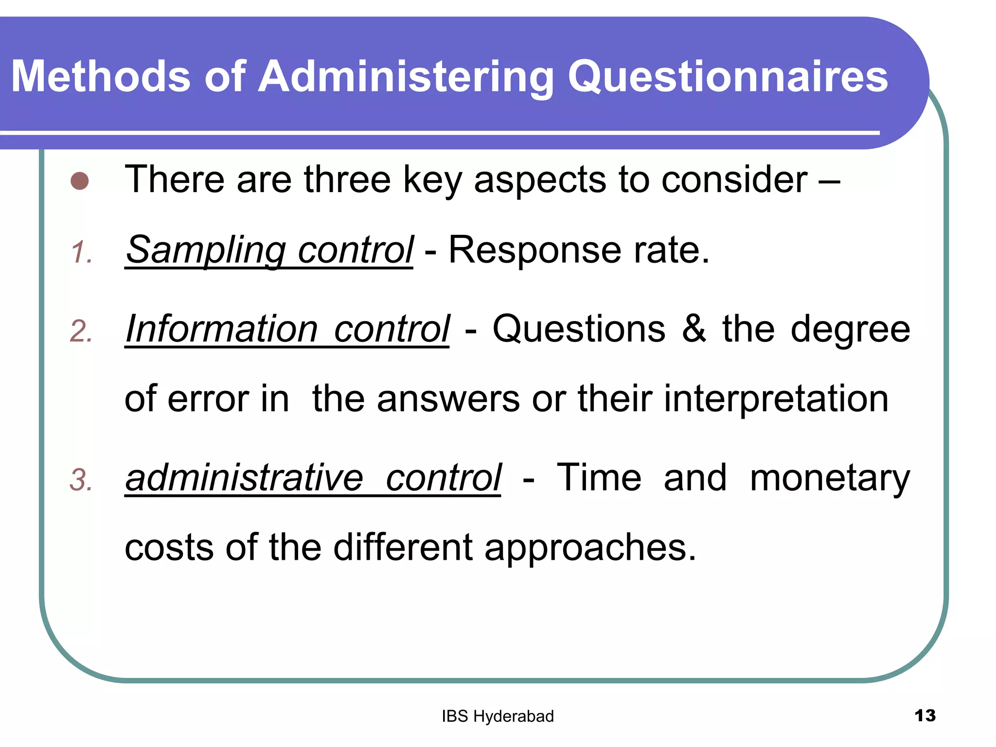 Methods of Administering Questionnaires
 There are three key aspects to consider –
1. Sampling control - Response rate.
2. Information control - Questions & the degree
of error in the answers or their interpretation
3. administrative control - Time and monetary
costs of the different approaches.
13IBS Hyderabad
 