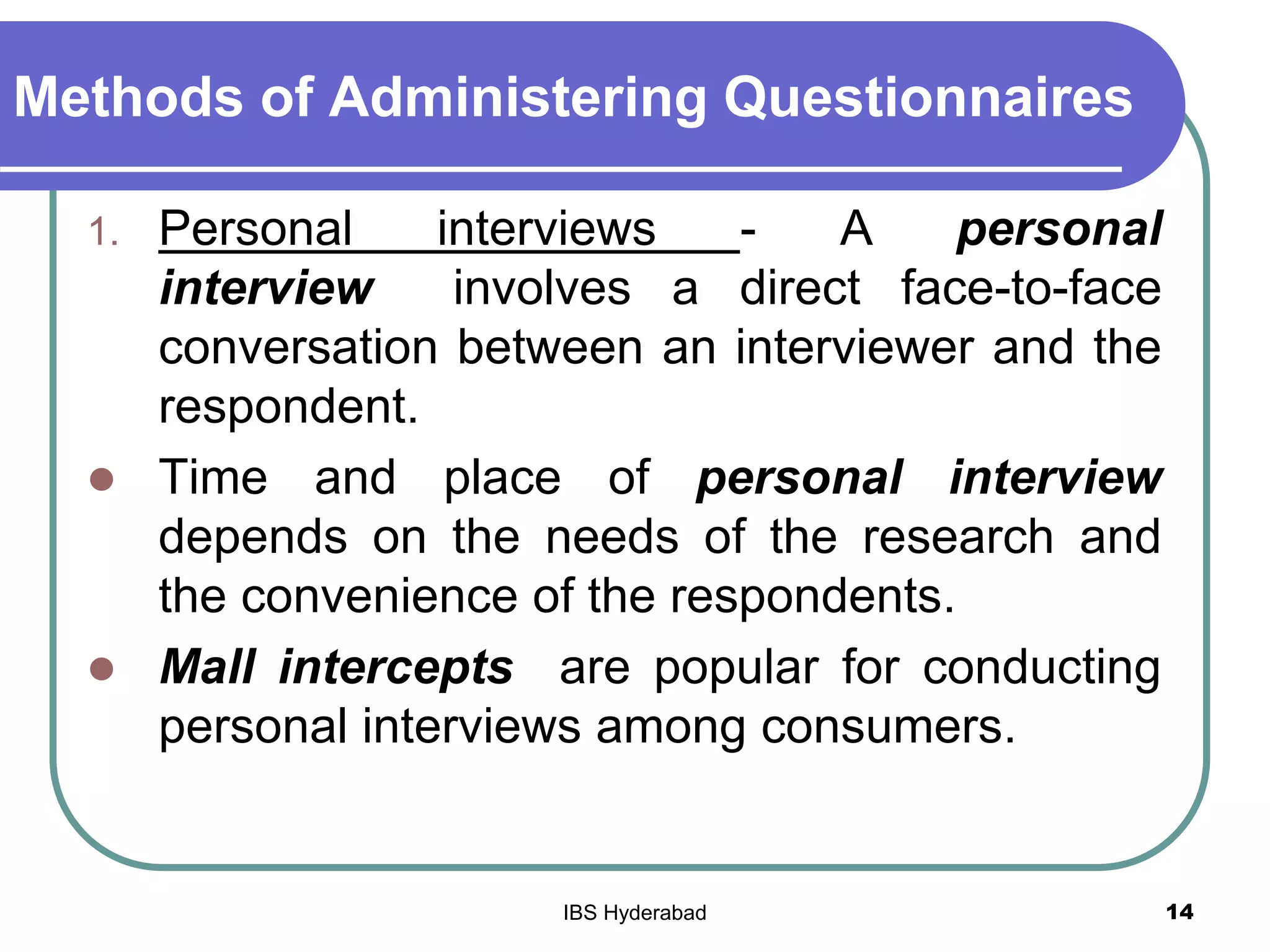 Methods of Administering Questionnaires
1. Personal interviews - A personal
interview involves a direct face-to-face
conversation between an interviewer and the
respondent.
 Time and place of personal interview
depends on the needs of the research and
the convenience of the respondents.
 Mall intercepts are popular for conducting
personal interviews among consumers.
14IBS Hyderabad
 
