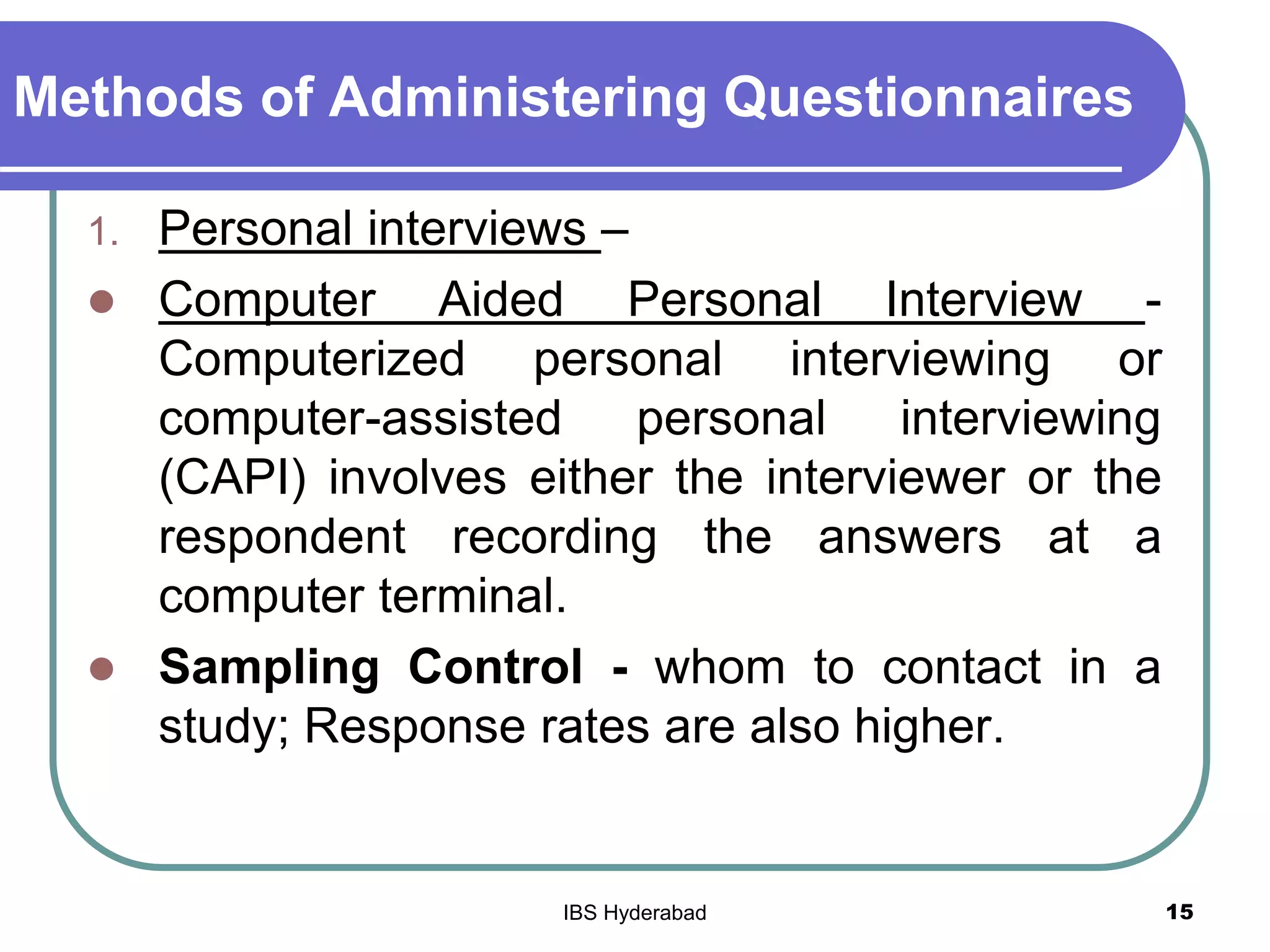 Methods of Administering Questionnaires
1. Personal interviews –
 Computer Aided Personal Interview -
Computerized personal interviewing or
computer-assisted personal interviewing
(CAPI) involves either the interviewer or the
respondent recording the answers at a
computer terminal.
 Sampling Control - whom to contact in a
study; Response rates are also higher.
15IBS Hyderabad
 