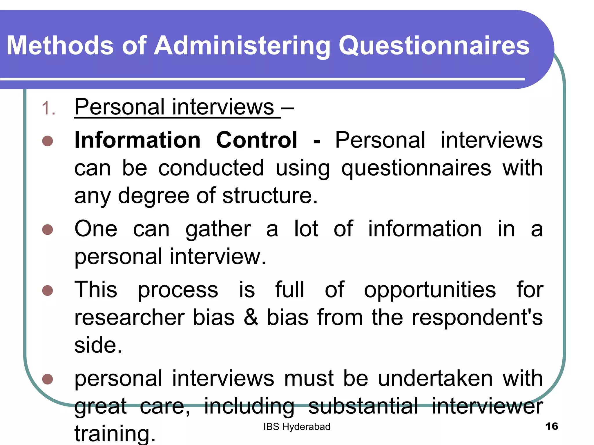 Methods of Administering Questionnaires
1. Personal interviews –
 Information Control - Personal interviews
can be conducted using questionnaires with
any degree of structure.
 One can gather a lot of information in a
personal interview.
 This process is full of opportunities for
researcher bias & bias from the respondent's
side.
 personal interviews must be undertaken with
great care, including substantial interviewer
training.
16IBS Hyderabad
 