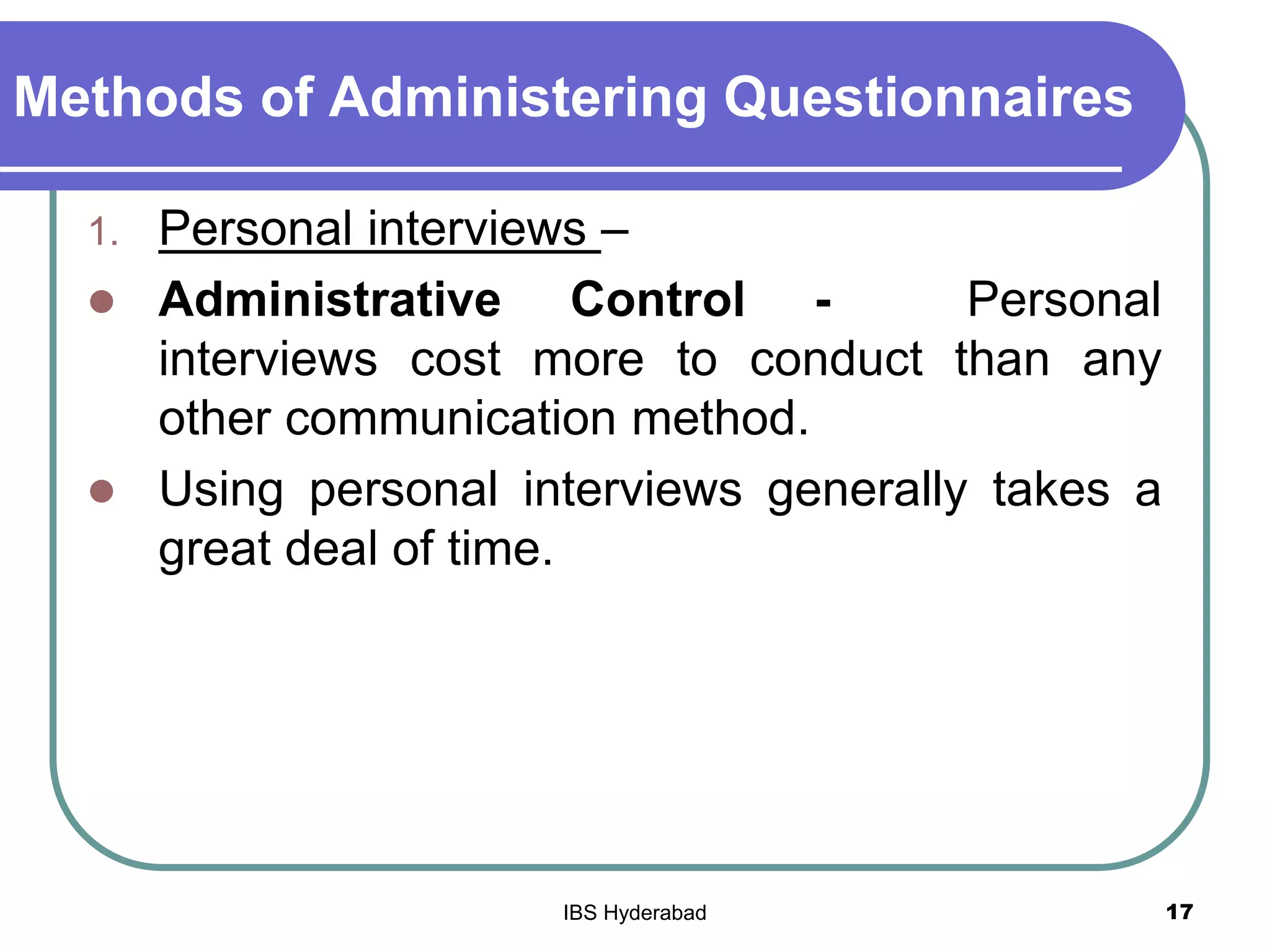 Methods of Administering Questionnaires
1. Personal interviews –
 Administrative Control - Personal
interviews cost more to conduct than any
other communication method.
 Using personal interviews generally takes a
great deal of time.
17IBS Hyderabad
 