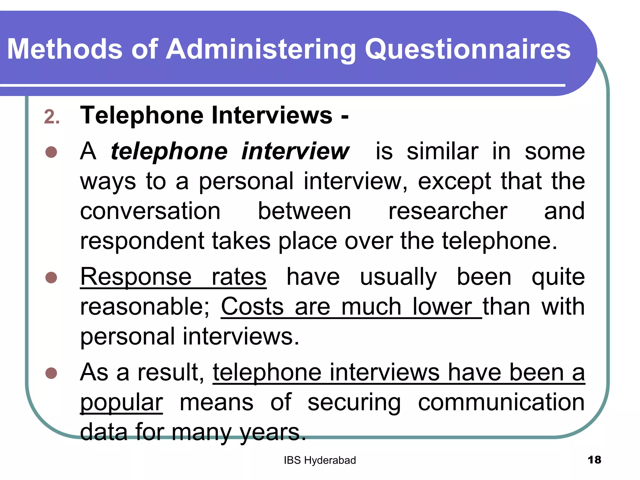 Methods of Administering Questionnaires
2. Telephone Interviews -
 A telephone interview is similar in some
ways to a personal interview, except that the
conversation between researcher and
respondent takes place over the telephone.
 Response rates have usually been quite
reasonable; Costs are much lower than with
personal interviews.
 As a result, telephone interviews have been a
popular means of securing communication
data for many years.
18IBS Hyderabad
 