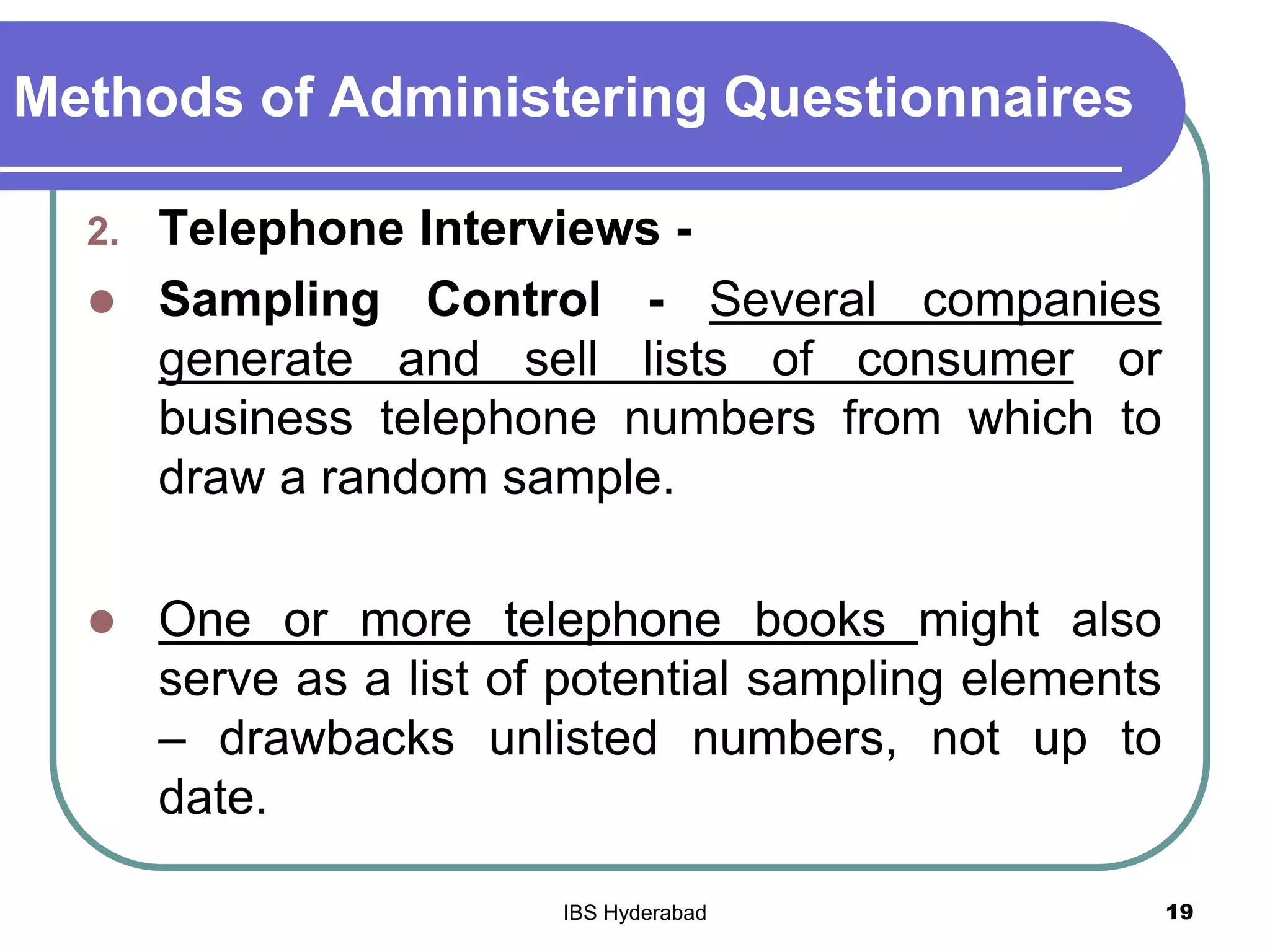 Methods of Administering Questionnaires
2. Telephone Interviews -
 Sampling Control - Several companies
generate and sell lists of consumer or
business telephone numbers from which to
draw a random sample.
 One or more telephone books might also
serve as a list of potential sampling elements
– drawbacks unlisted numbers, not up to
date.
19IBS Hyderabad
 