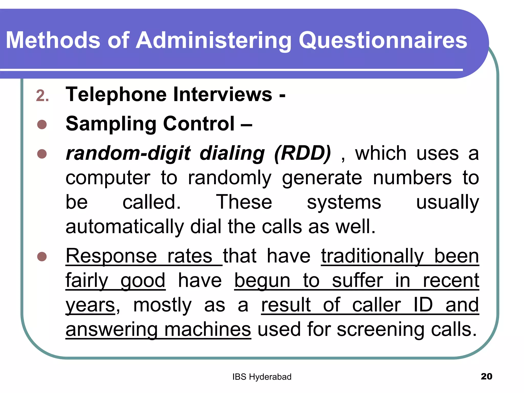 Methods of Administering Questionnaires
2. Telephone Interviews -
 Sampling Control –
 random-digit dialing (RDD) , which uses a
computer to randomly generate numbers to
be called. These systems usually
automatically dial the calls as well.
 Response rates that have traditionally been
fairly good have begun to suffer in recent
years, mostly as a result of caller ID and
answering machines used for screening calls.
20IBS Hyderabad
 