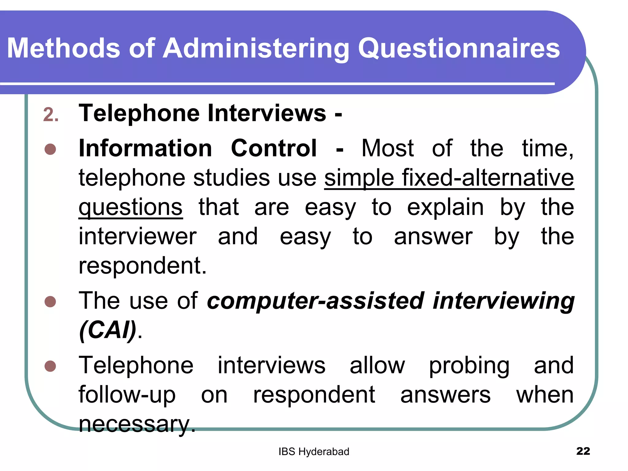 Methods of Administering Questionnaires
2. Telephone Interviews -
 Information Control - Most of the time,
telephone studies use simple fixed-alternative
questions that are easy to explain by the
interviewer and easy to answer by the
respondent.
 The use of computer-assisted interviewing
(CAI).
 Telephone interviews allow probing and
follow-up on respondent answers when
necessary.
22IBS Hyderabad
 