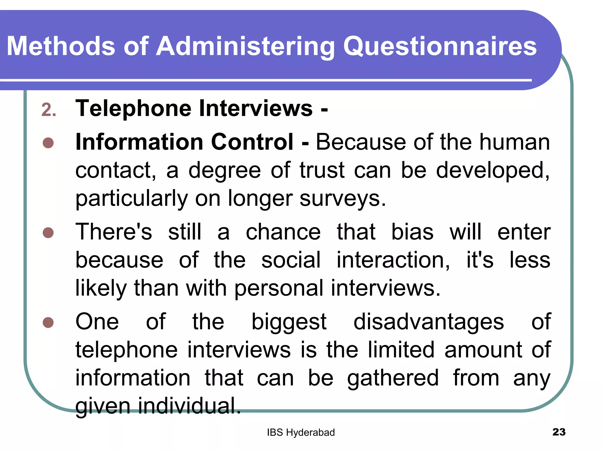 Methods of Administering Questionnaires
2. Telephone Interviews -
 Information Control - Because of the human
contact, a degree of trust can be developed,
particularly on longer surveys.
 There's still a chance that bias will enter
because of the social interaction, it's less
likely than with personal interviews.
 One of the biggest disadvantages of
telephone interviews is the limited amount of
information that can be gathered from any
given individual.
23IBS Hyderabad
 