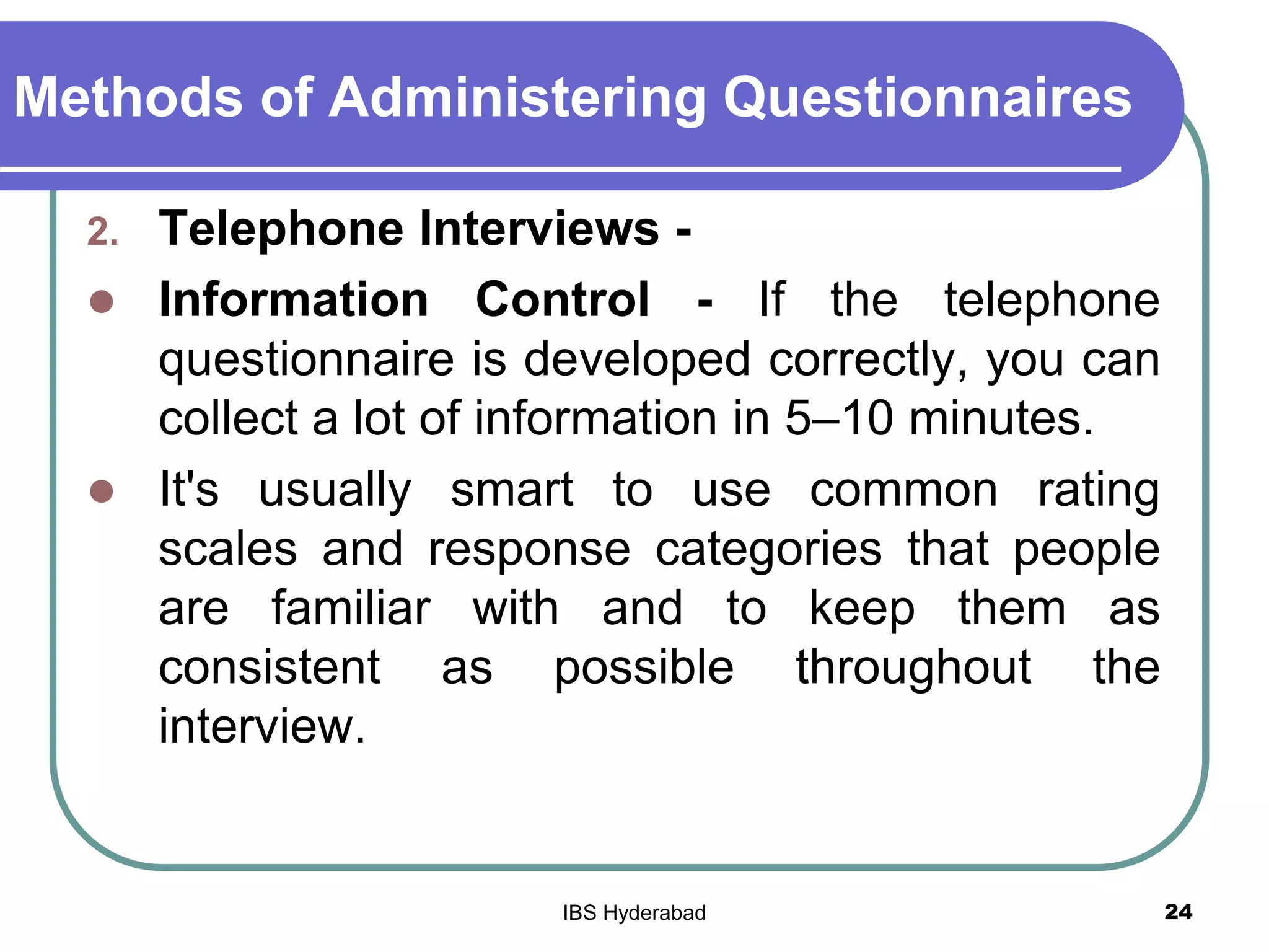 Methods of Administering Questionnaires
2. Telephone Interviews -
 Information Control - If the telephone
questionnaire is developed correctly, you can
collect a lot of information in 5–10 minutes.
 It's usually smart to use common rating
scales and response categories that people
are familiar with and to keep them as
consistent as possible throughout the
interview.
24IBS Hyderabad
 