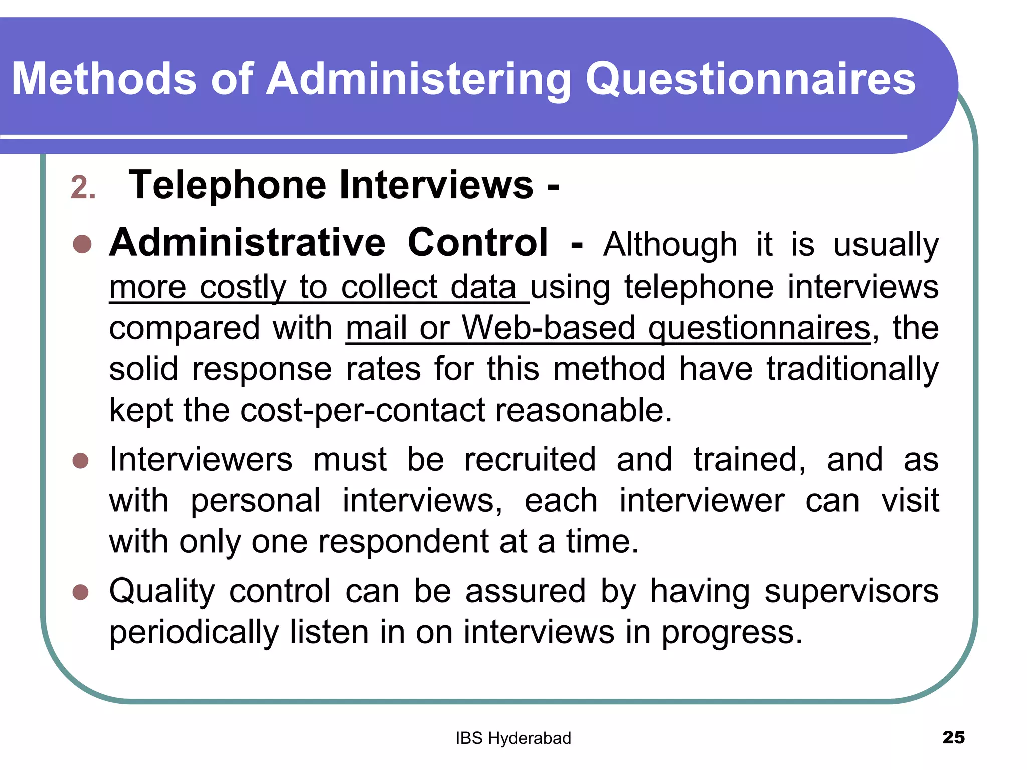 Methods of Administering Questionnaires
2. Telephone Interviews -
 Administrative Control - Although it is usually
more costly to collect data using telephone interviews
compared with mail or Web-based questionnaires, the
solid response rates for this method have traditionally
kept the cost-per-contact reasonable.
 Interviewers must be recruited and trained, and as
with personal interviews, each interviewer can visit
with only one respondent at a time.
 Quality control can be assured by having supervisors
periodically listen in on interviews in progress.
25IBS Hyderabad
 