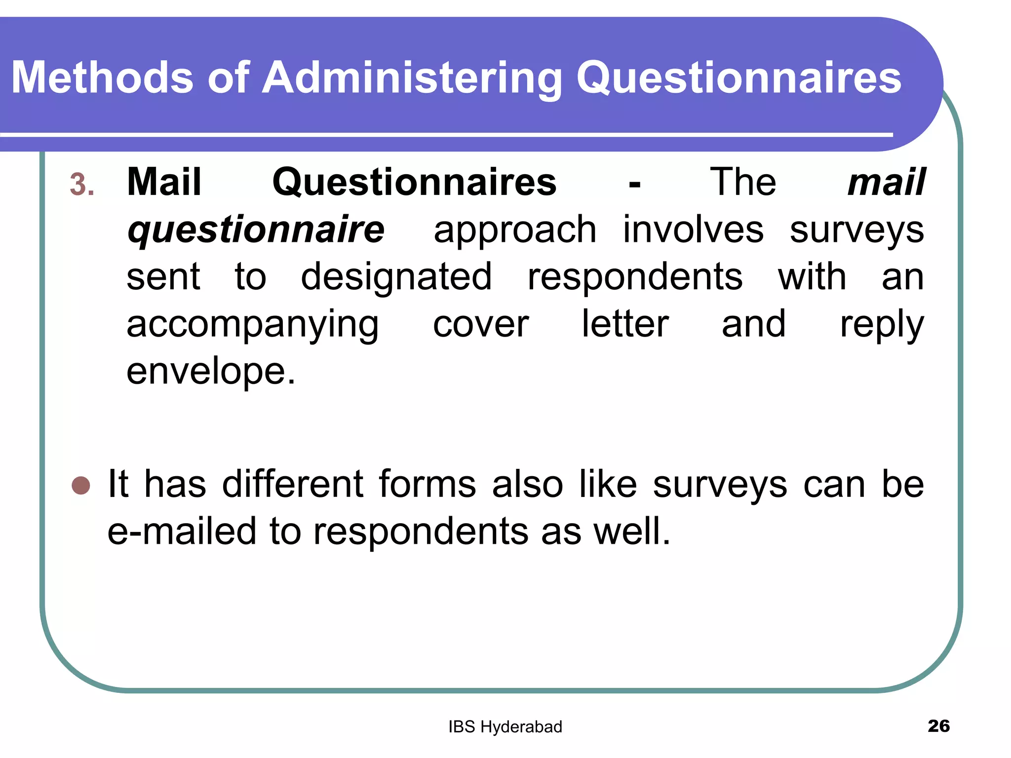 Methods of Administering Questionnaires
3. Mail Questionnaires - The mail
questionnaire approach involves surveys
sent to designated respondents with an
accompanying cover letter and reply
envelope.
 It has different forms also like surveys can be
e-mailed to respondents as well.
26IBS Hyderabad
 