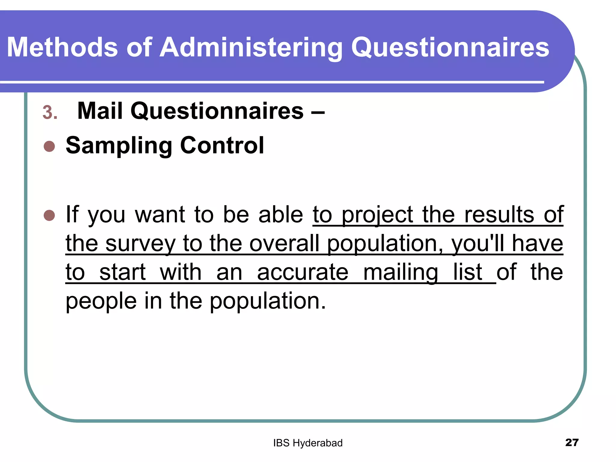 Methods of Administering Questionnaires
3. Mail Questionnaires –
 Sampling Control
 If you want to be able to project the results of
the survey to the overall population, you'll have
to start with an accurate mailing list of the
people in the population.
27IBS Hyderabad
 
