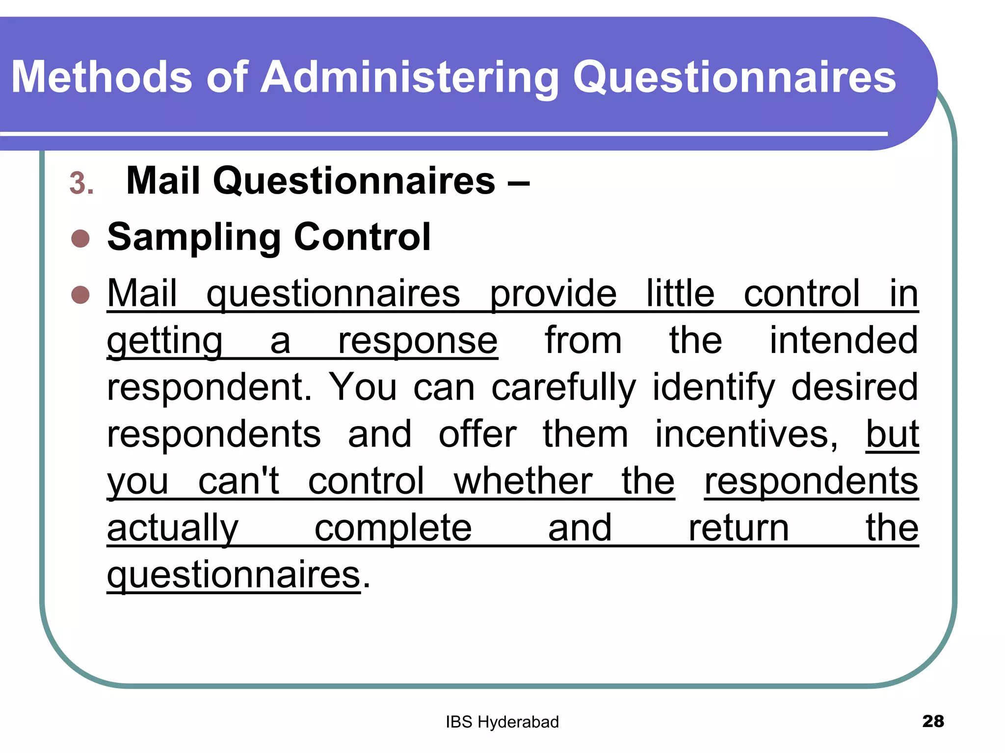 Methods of Administering Questionnaires
3. Mail Questionnaires –
 Sampling Control
 Mail questionnaires provide little control in
getting a response from the intended
respondent. You can carefully identify desired
respondents and offer them incentives, but
you can't control whether the respondents
actually complete and return the
questionnaires.
28IBS Hyderabad
 