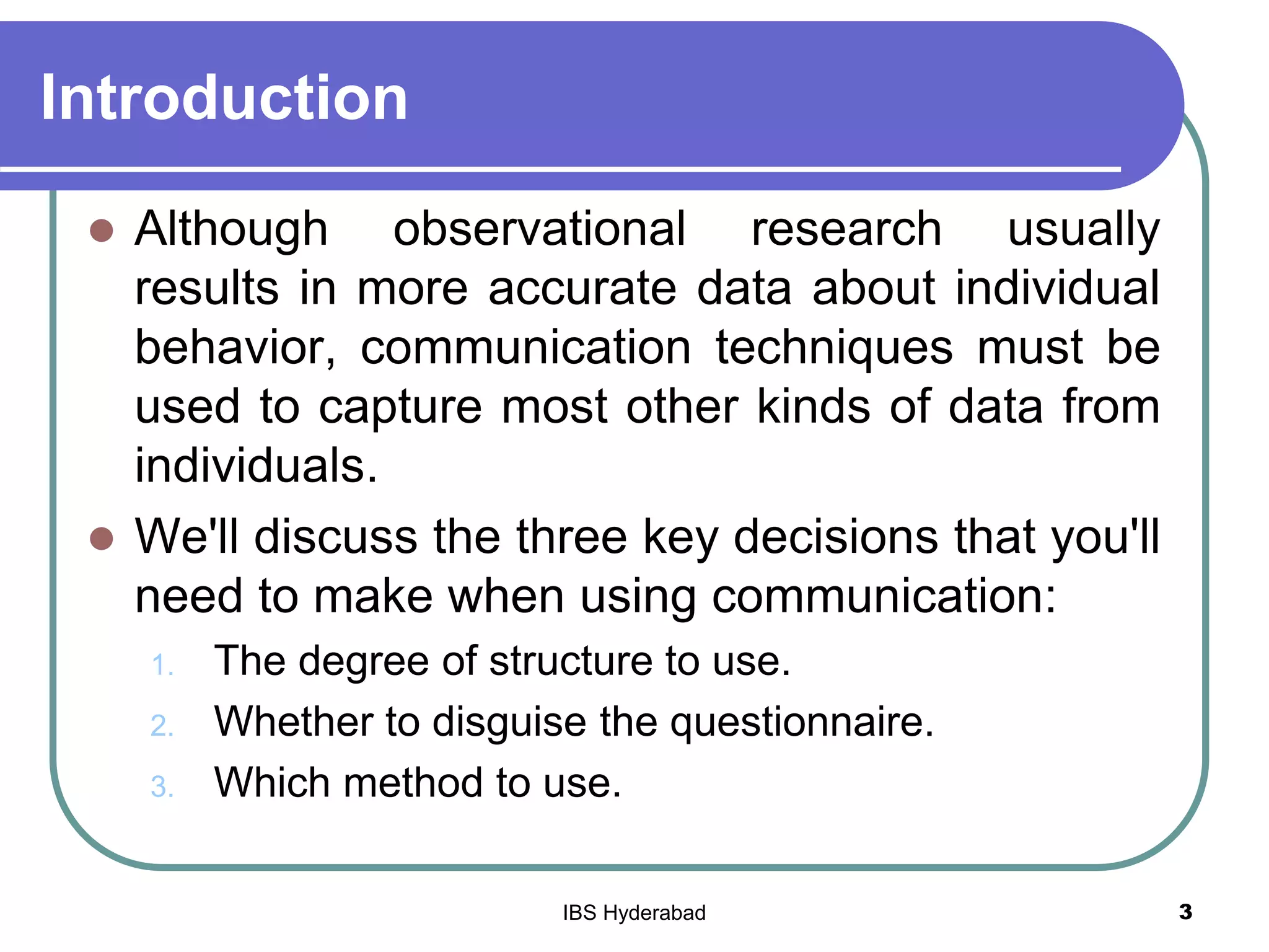 Introduction
 Although observational research usually
results in more accurate data about individual
behavior, communication techniques must be
used to capture most other kinds of data from
individuals.
 We'll discuss the three key decisions that you'll
need to make when using communication:
1. The degree of structure to use.
2. Whether to disguise the questionnaire.
3. Which method to use.
3IBS Hyderabad
 