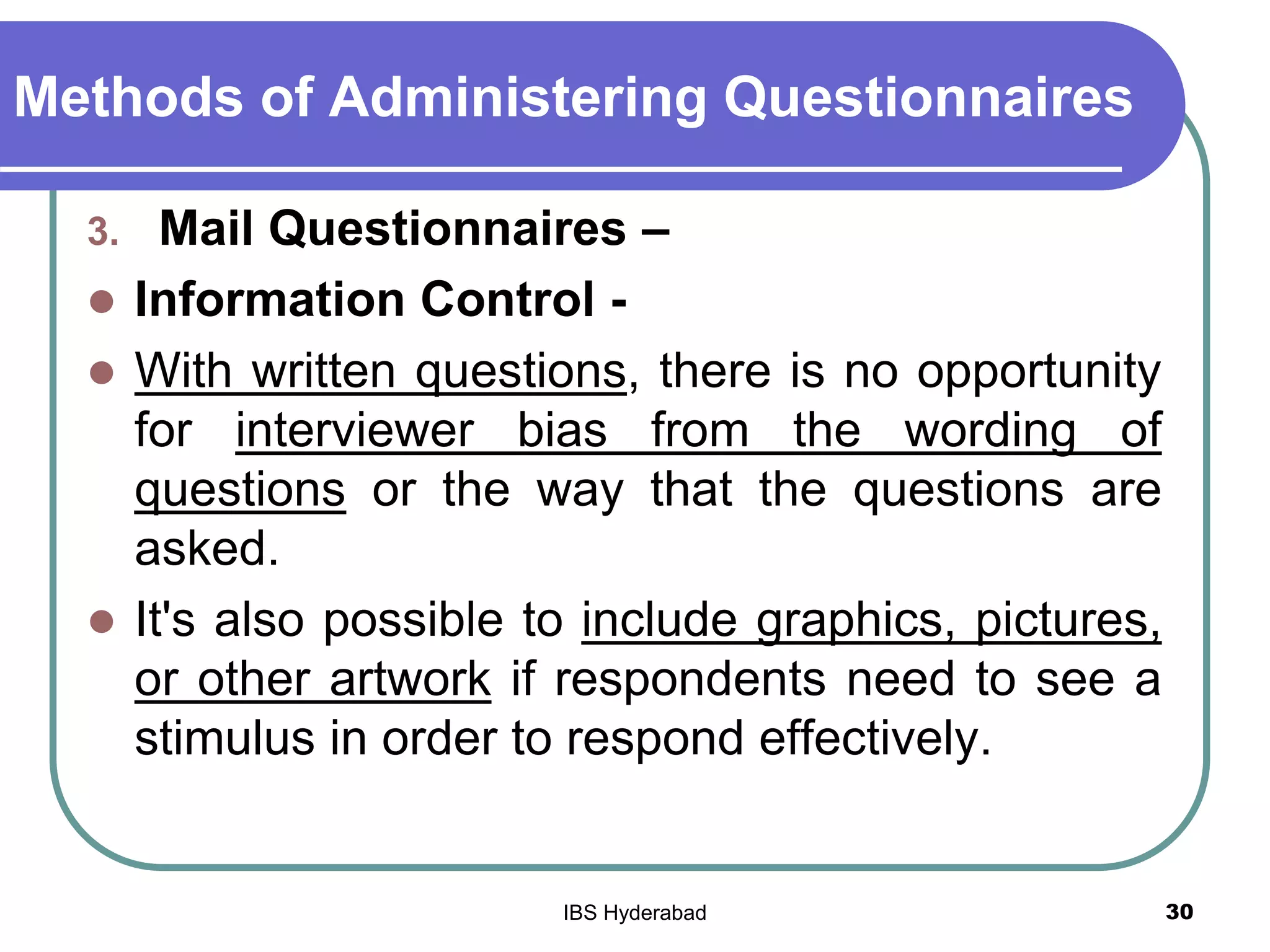 Methods of Administering Questionnaires
3. Mail Questionnaires –
 Information Control -
 With written questions, there is no opportunity
for interviewer bias from the wording of
questions or the way that the questions are
asked.
 It's also possible to include graphics, pictures,
or other artwork if respondents need to see a
stimulus in order to respond effectively.
30IBS Hyderabad
 