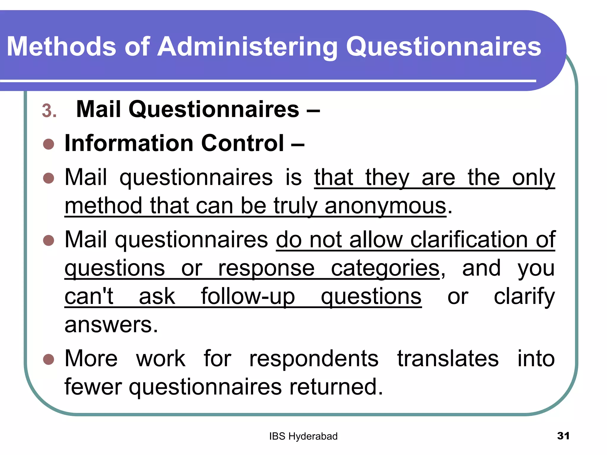 Methods of Administering Questionnaires
3. Mail Questionnaires –
 Information Control –
 Mail questionnaires is that they are the only
method that can be truly anonymous.
 Mail questionnaires do not allow clarification of
questions or response categories, and you
can't ask follow-up questions or clarify
answers.
 More work for respondents translates into
fewer questionnaires returned.
31IBS Hyderabad
 