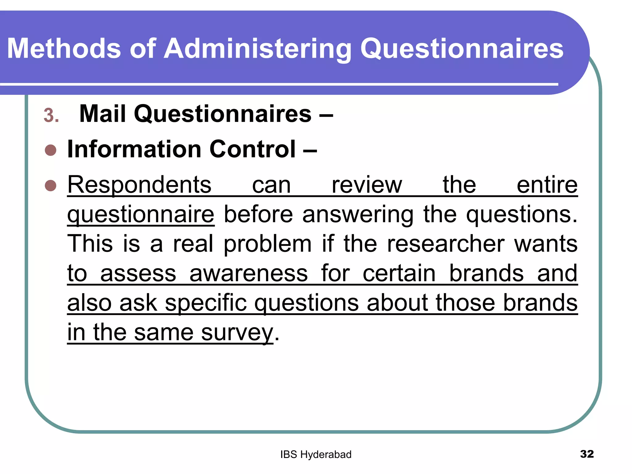 Methods of Administering Questionnaires
3. Mail Questionnaires –
 Information Control –
 Respondents can review the entire
questionnaire before answering the questions.
This is a real problem if the researcher wants
to assess awareness for certain brands and
also ask specific questions about those brands
in the same survey.
32IBS Hyderabad
 