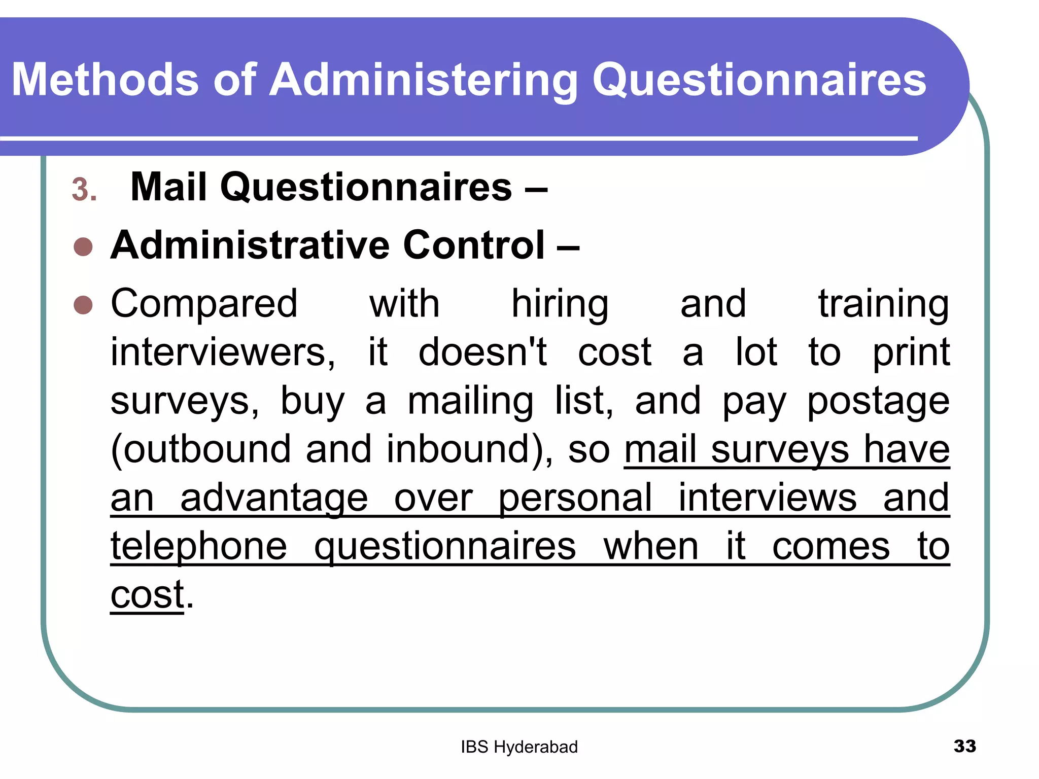 Methods of Administering Questionnaires
3. Mail Questionnaires –
 Administrative Control –
 Compared with hiring and training
interviewers, it doesn't cost a lot to print
surveys, buy a mailing list, and pay postage
(outbound and inbound), so mail surveys have
an advantage over personal interviews and
telephone questionnaires when it comes to
cost.
33IBS Hyderabad
 