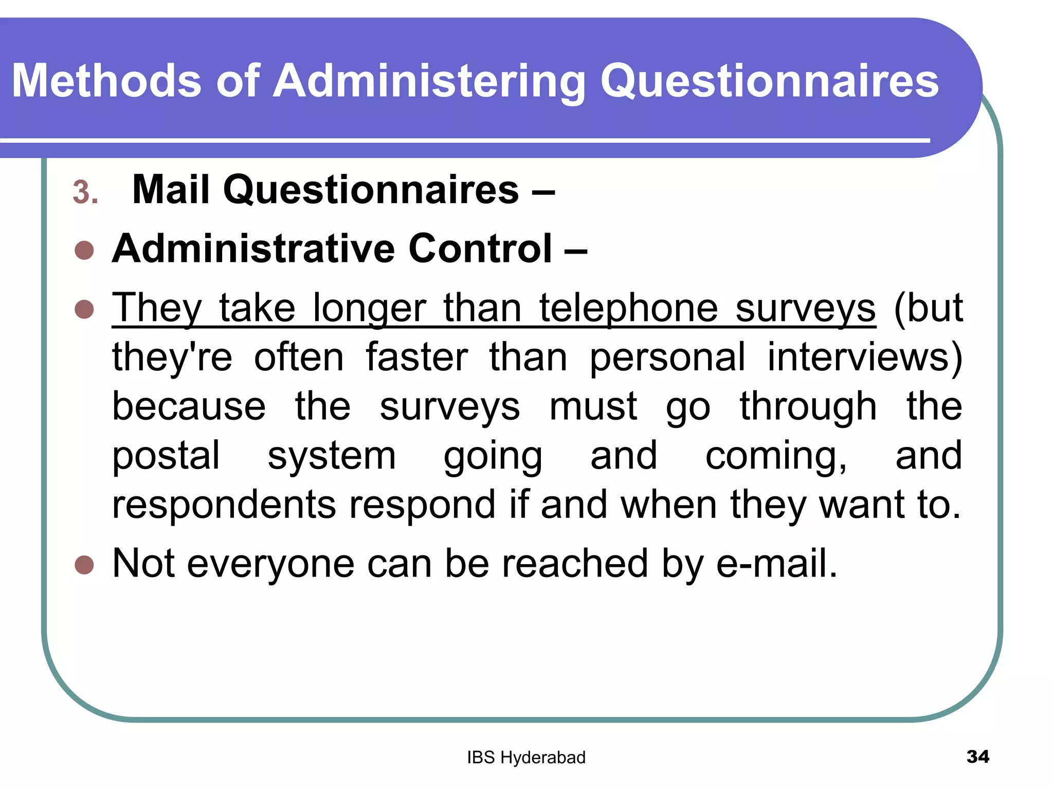 Methods of Administering Questionnaires
3. Mail Questionnaires –
 Administrative Control –
 They take longer than telephone surveys (but
they're often faster than personal interviews)
because the surveys must go through the
postal system going and coming, and
respondents respond if and when they want to.
 Not everyone can be reached by e-mail.
34IBS Hyderabad
 
