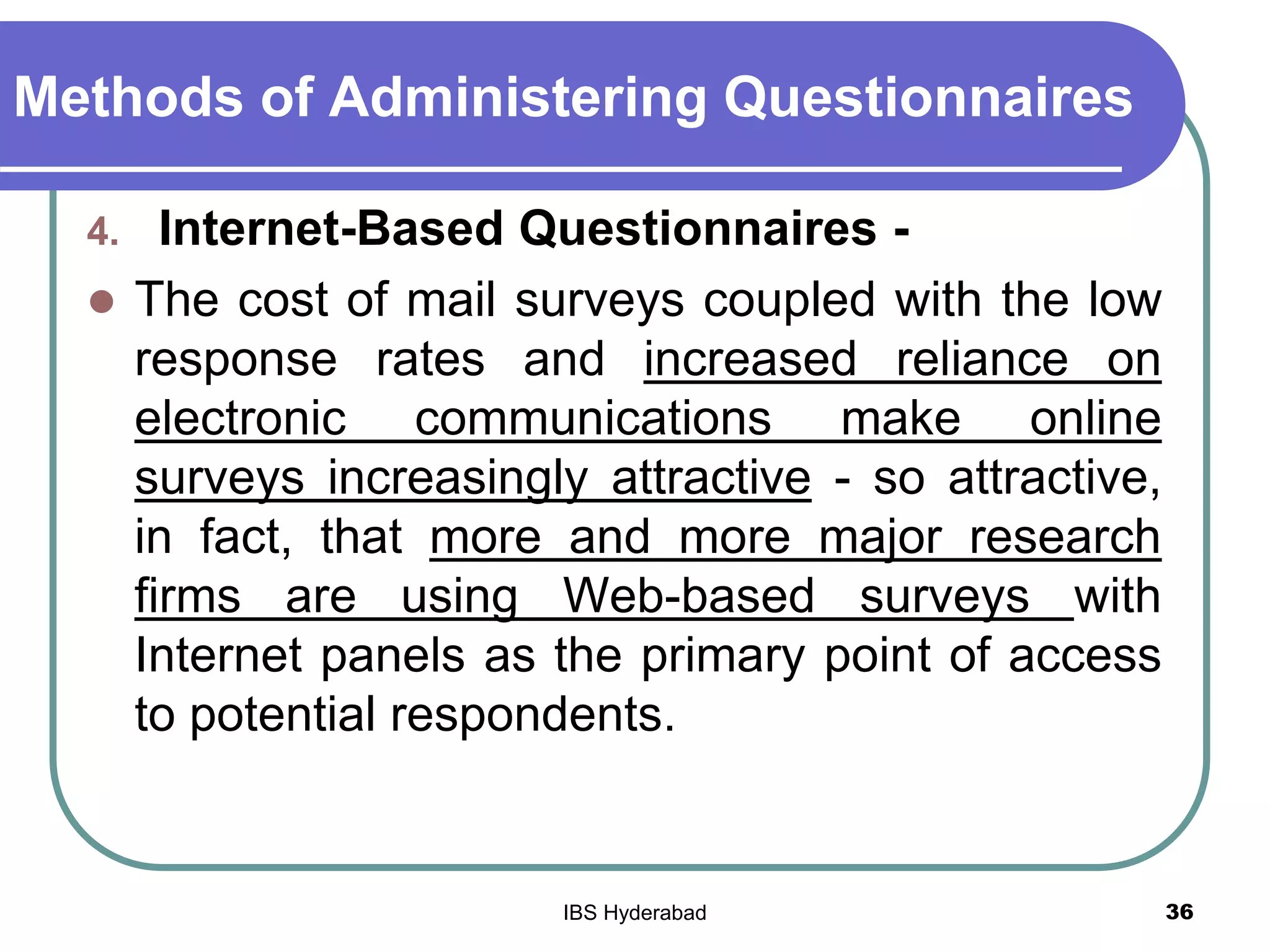 Methods of Administering Questionnaires
4. Internet-Based Questionnaires -
 The cost of mail surveys coupled with the low
response rates and increased reliance on
electronic communications make online
surveys increasingly attractive - so attractive,
in fact, that more and more major research
firms are using Web-based surveys with
Internet panels as the primary point of access
to potential respondents.
36IBS Hyderabad
 