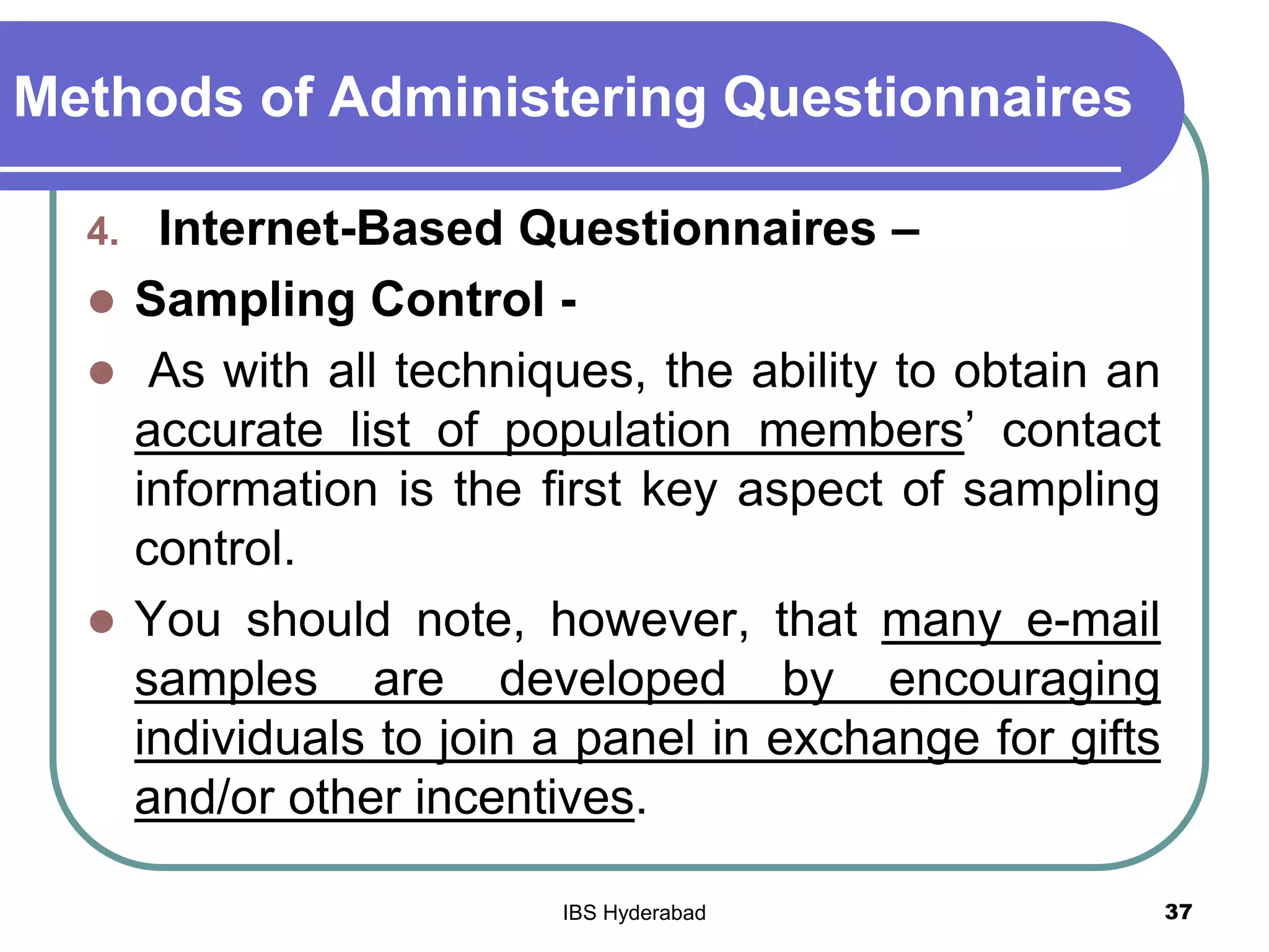Methods of Administering Questionnaires
4. Internet-Based Questionnaires –
 Sampling Control -
 As with all techniques, the ability to obtain an
accurate list of population members’ contact
information is the first key aspect of sampling
control.
 You should note, however, that many e-mail
samples are developed by encouraging
individuals to join a panel in exchange for gifts
and/or other incentives.
37IBS Hyderabad
 