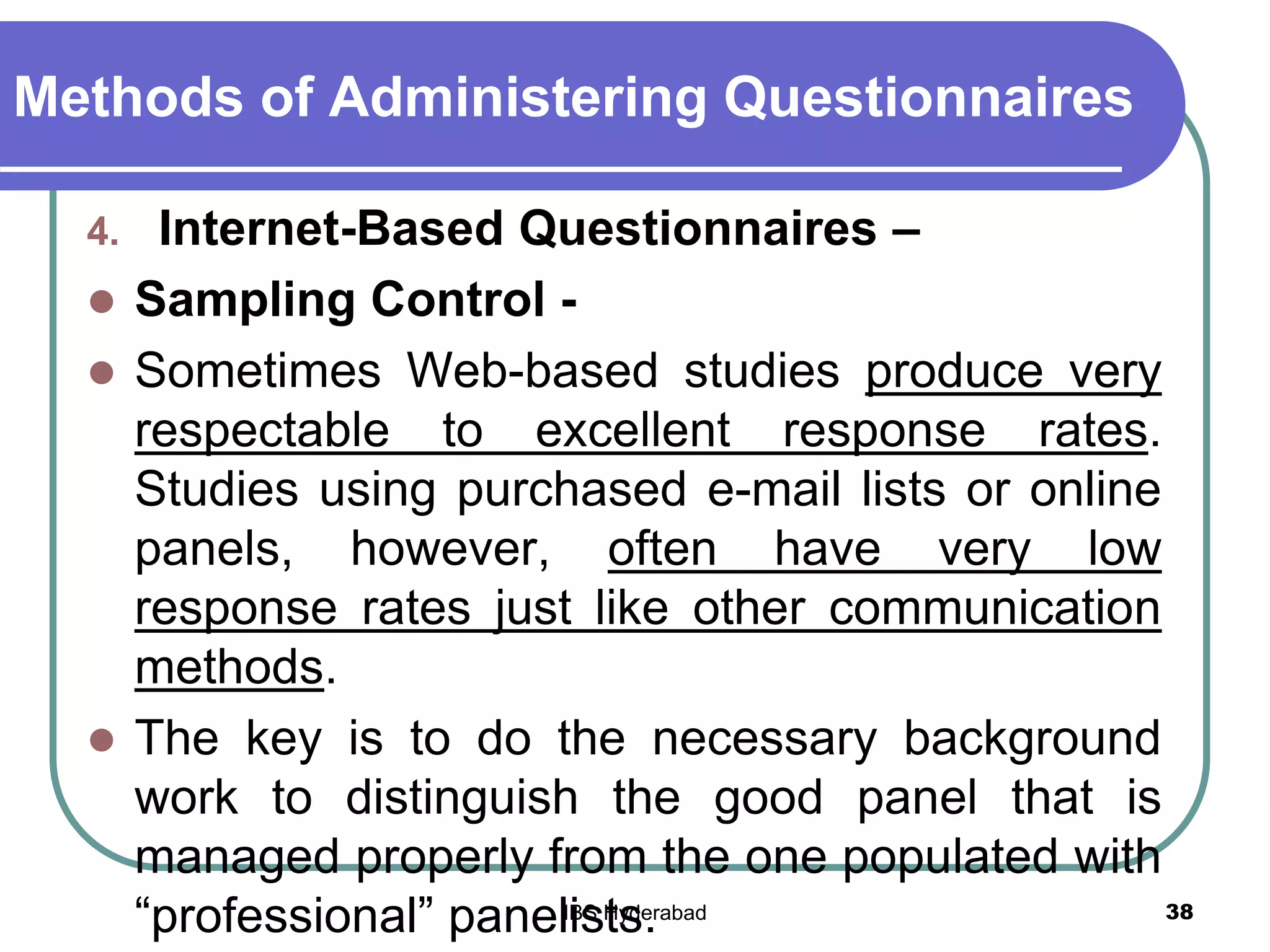 Methods of Administering Questionnaires
4. Internet-Based Questionnaires –
 Sampling Control -
 Sometimes Web-based studies produce very
respectable to excellent response rates.
Studies using purchased e-mail lists or online
panels, however, often have very low
response rates just like other communication
methods.
 The key is to do the necessary background
work to distinguish the good panel that is
managed properly from the one populated with
“professional” panelists. 38IBS Hyderabad
 