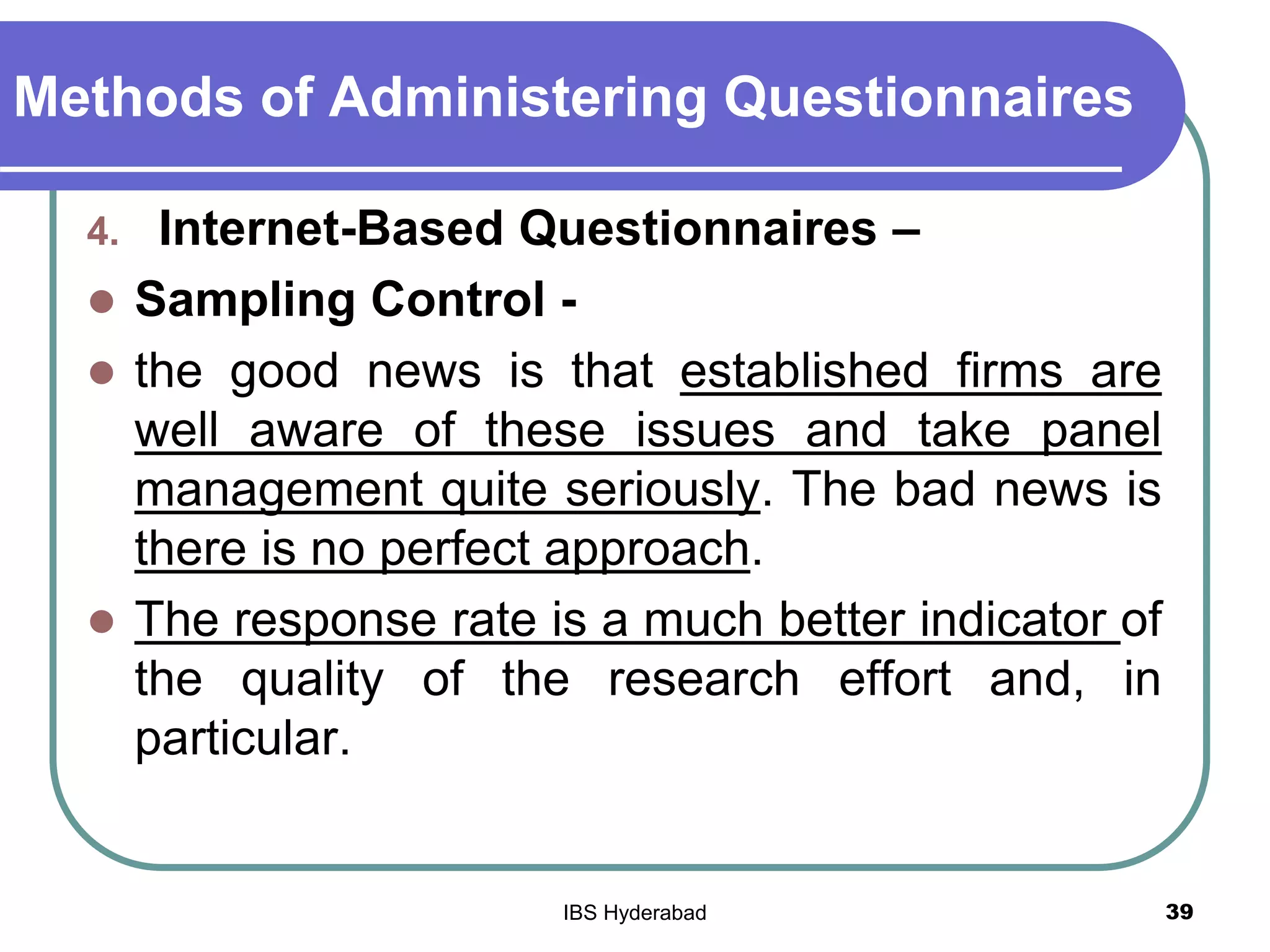 Methods of Administering Questionnaires
4. Internet-Based Questionnaires –
 Sampling Control -
 the good news is that established firms are
well aware of these issues and take panel
management quite seriously. The bad news is
there is no perfect approach.
 The response rate is a much better indicator of
the quality of the research effort and, in
particular.
39IBS Hyderabad
 