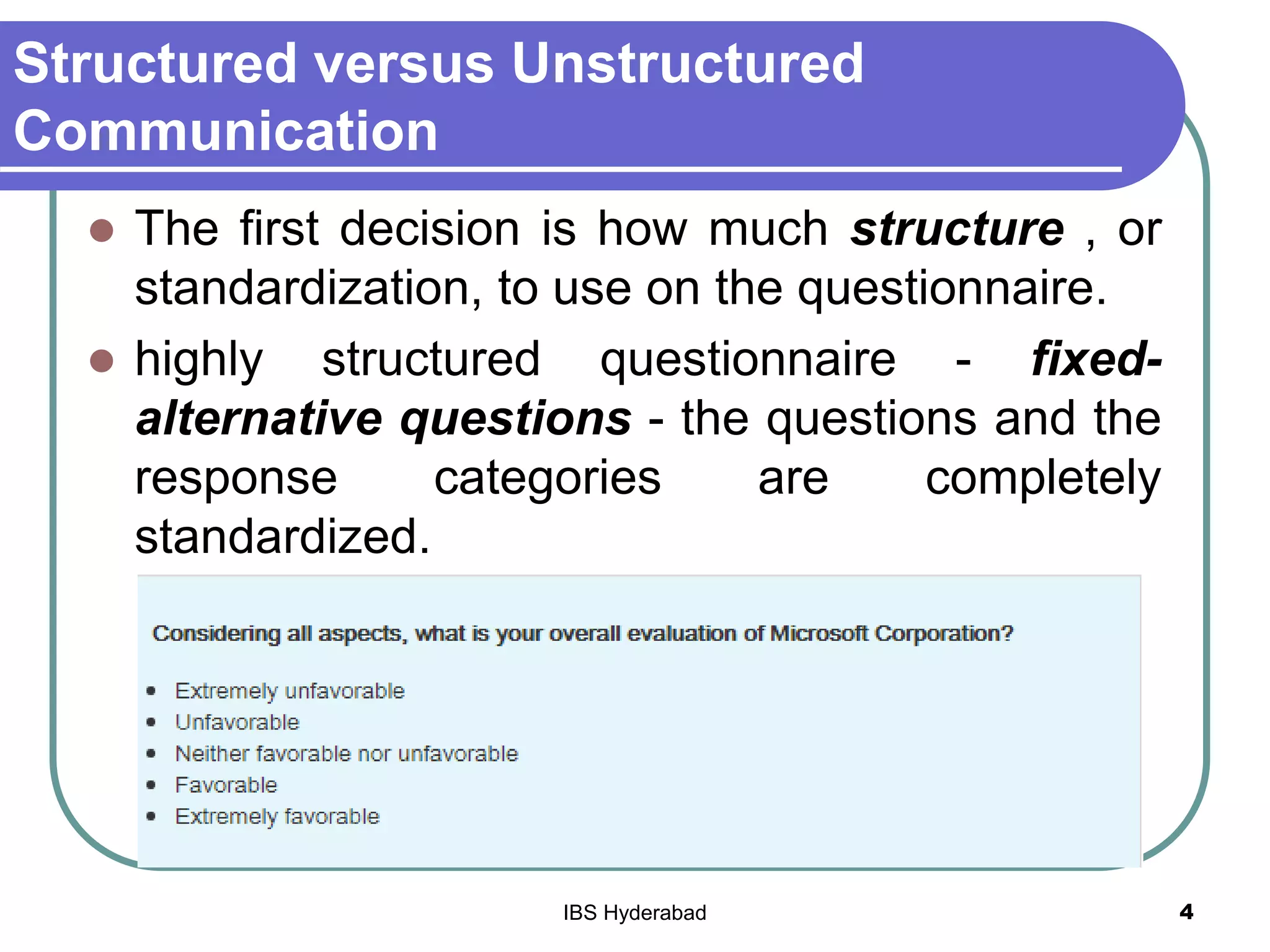 Structured versus Unstructured
Communication
 The first decision is how much structure , or
standardization, to use on the questionnaire.
 highly structured questionnaire - fixed-
alternative questions - the questions and the
response categories are completely
standardized.
4IBS Hyderabad
 