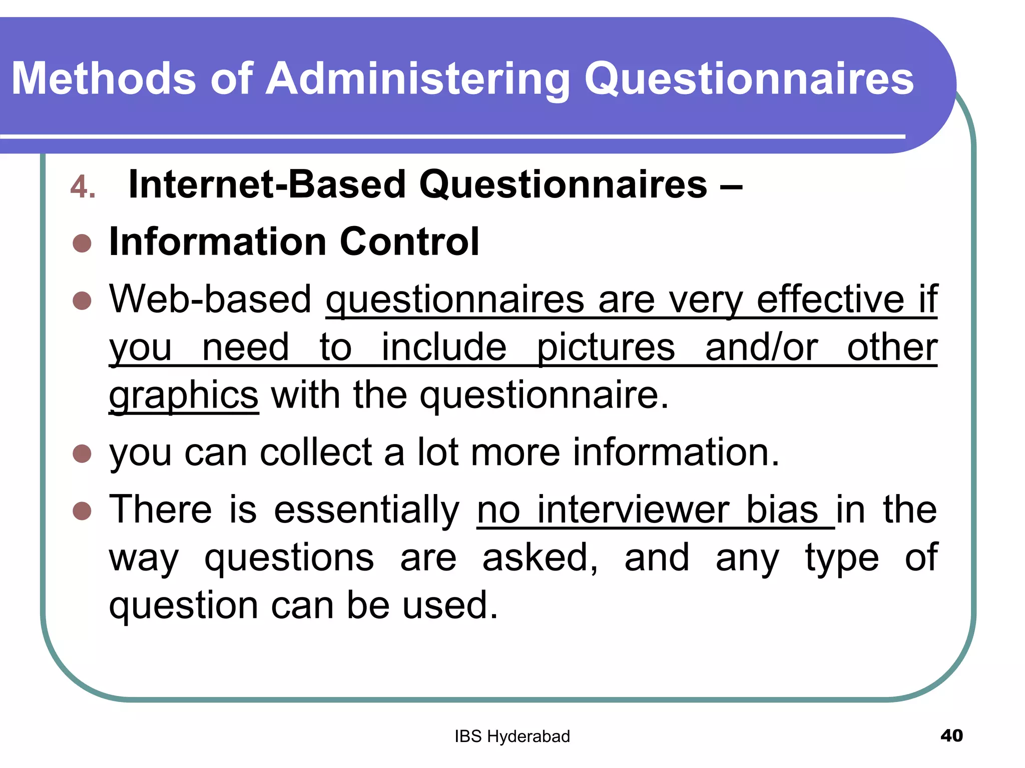 Methods of Administering Questionnaires
4. Internet-Based Questionnaires –
 Information Control
 Web-based questionnaires are very effective if
you need to include pictures and/or other
graphics with the questionnaire.
 you can collect a lot more information.
 There is essentially no interviewer bias in the
way questions are asked, and any type of
question can be used.
40IBS Hyderabad
 
