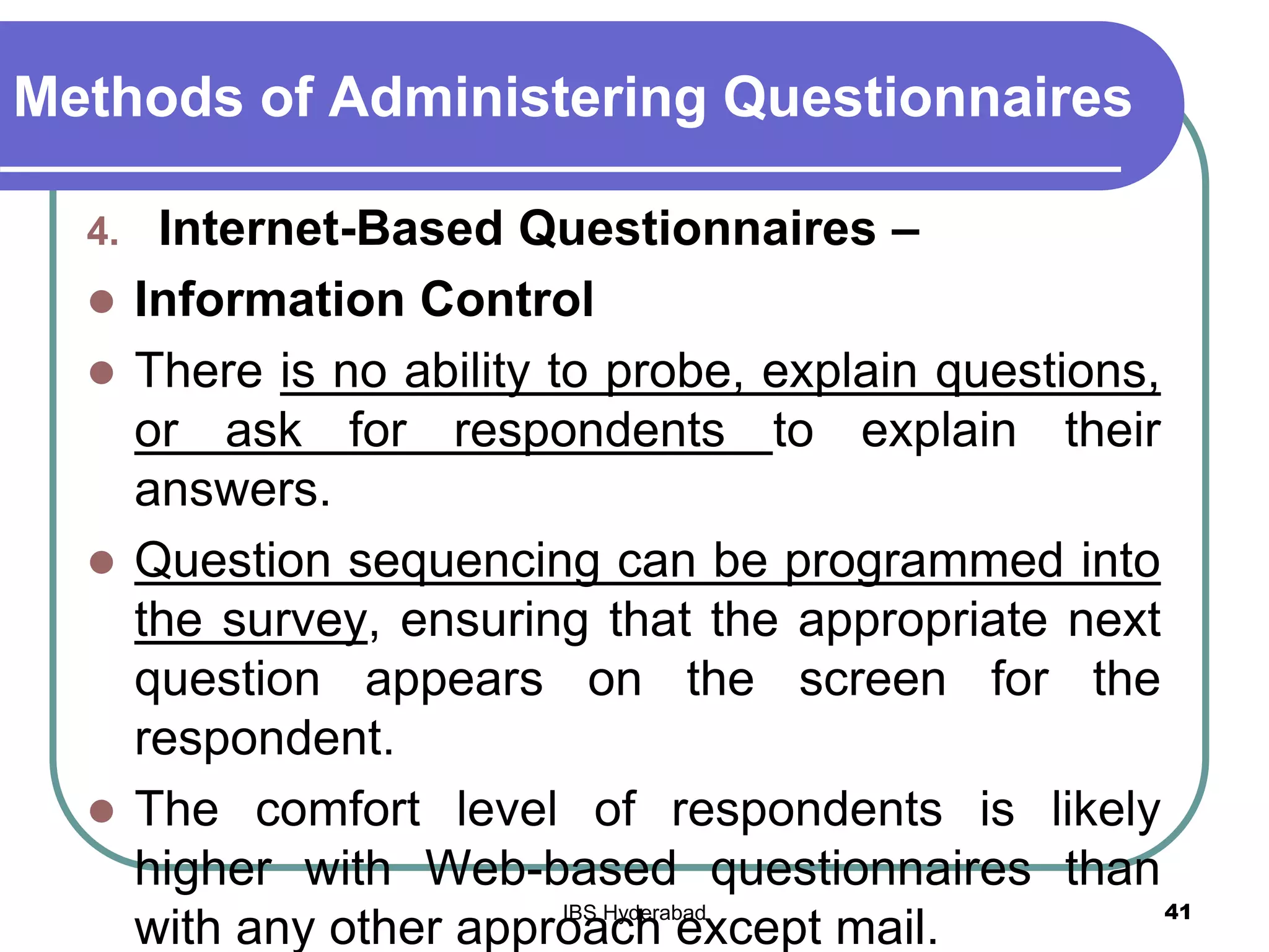 Methods of Administering Questionnaires
4. Internet-Based Questionnaires –
 Information Control
 There is no ability to probe, explain questions,
or ask for respondents to explain their
answers.
 Question sequencing can be programmed into
the survey, ensuring that the appropriate next
question appears on the screen for the
respondent.
 The comfort level of respondents is likely
higher with Web-based questionnaires than
with any other approach except mail.
41IBS Hyderabad
 