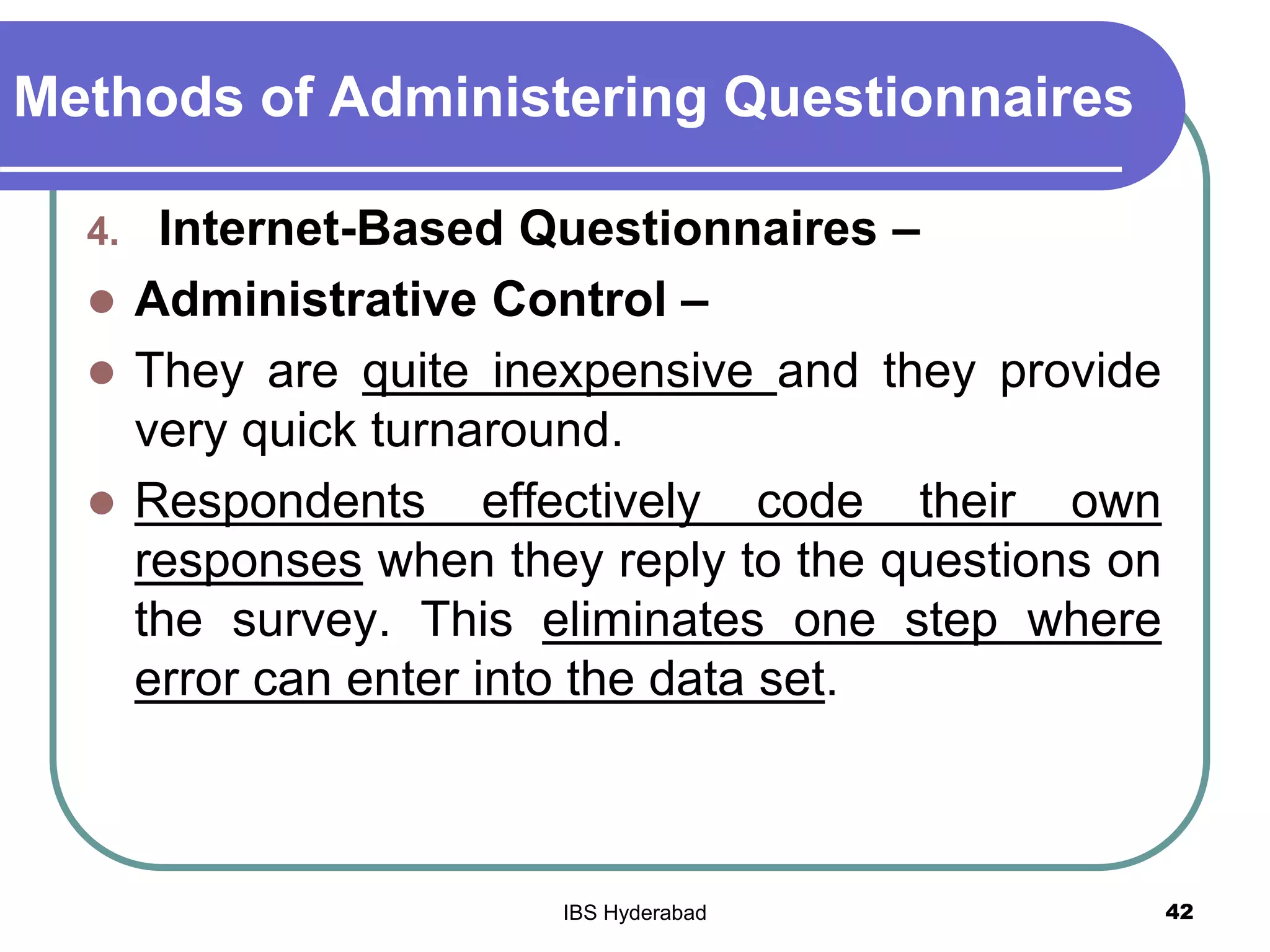 Methods of Administering Questionnaires
4. Internet-Based Questionnaires –
 Administrative Control –
 They are quite inexpensive and they provide
very quick turnaround.
 Respondents effectively code their own
responses when they reply to the questions on
the survey. This eliminates one step where
error can enter into the data set.
42IBS Hyderabad
 