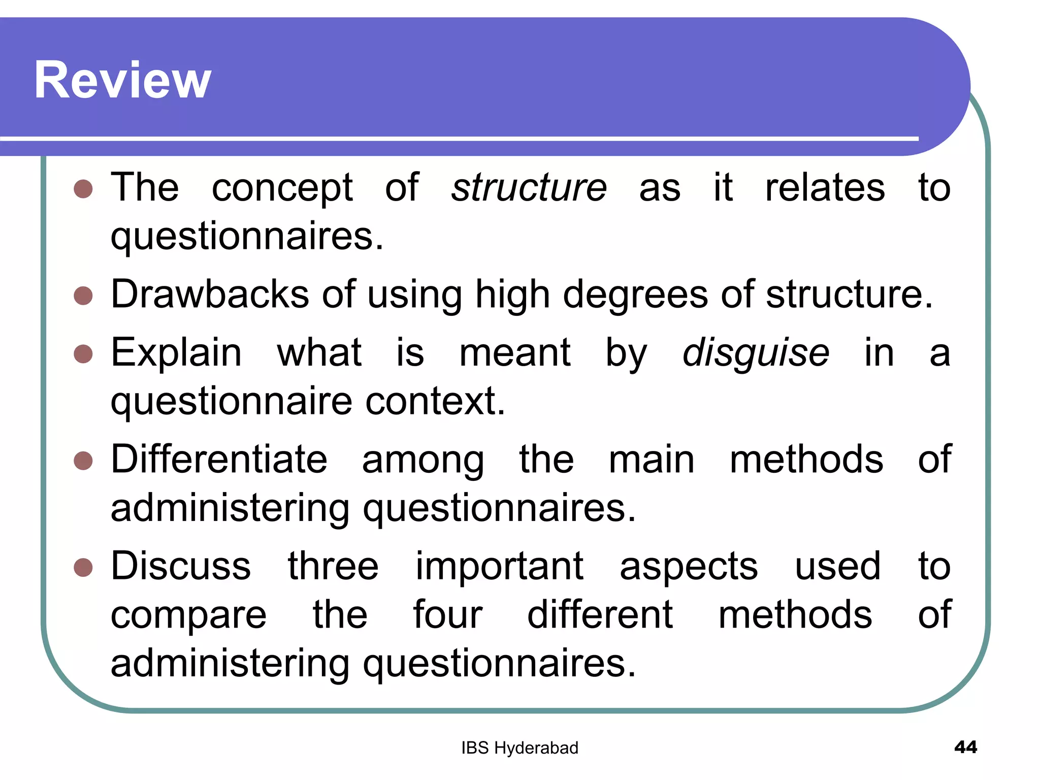 Review
 The concept of structure as it relates to
questionnaires.
 Drawbacks of using high degrees of structure.
 Explain what is meant by disguise in a
questionnaire context.
 Differentiate among the main methods of
administering questionnaires.
 Discuss three important aspects used to
compare the four different methods of
administering questionnaires.
44IBS Hyderabad
 