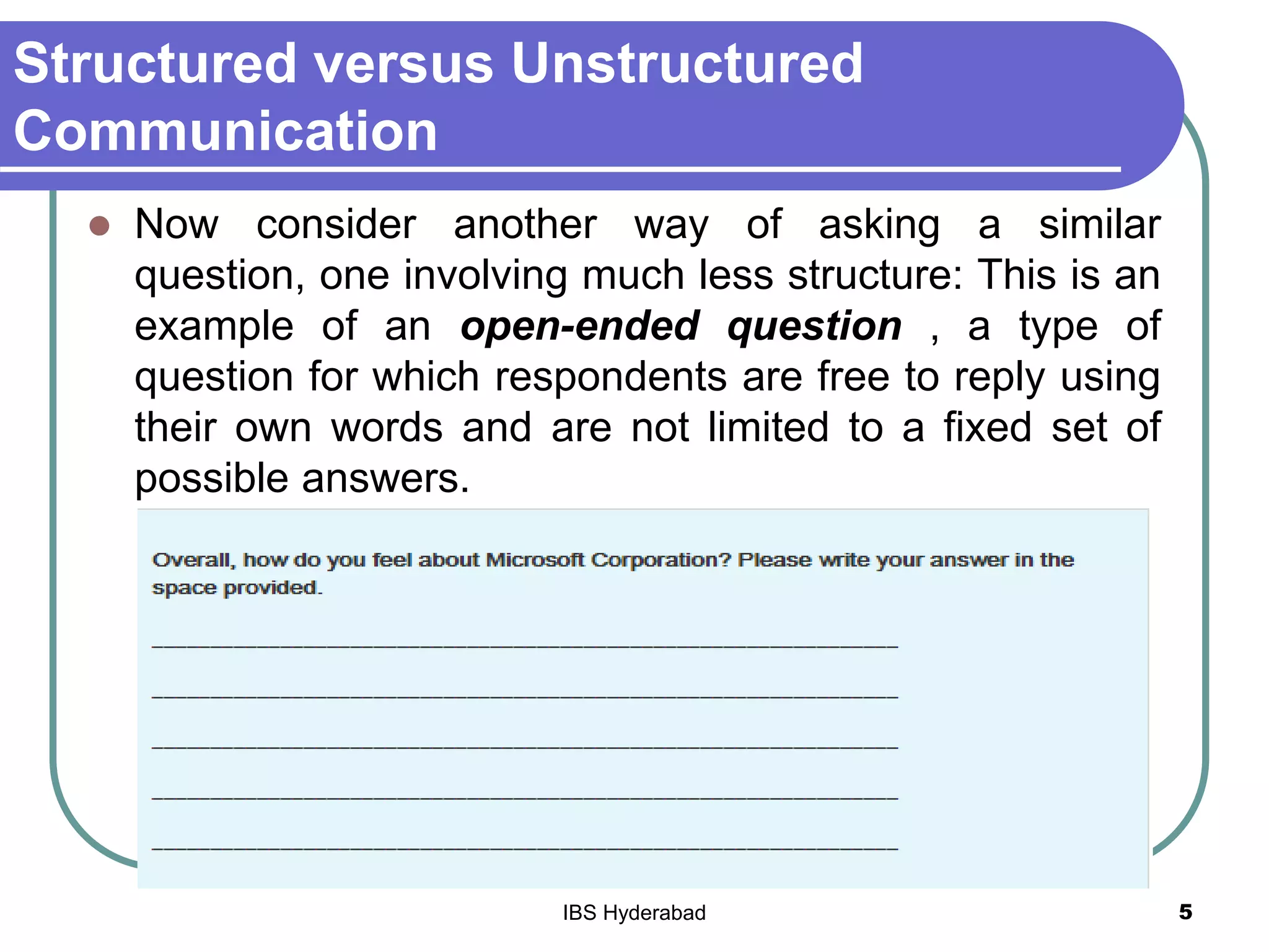 Structured versus Unstructured
Communication
 Now consider another way of asking a similar
question, one involving much less structure: This is an
example of an open-ended question , a type of
question for which respondents are free to reply using
their own words and are not limited to a fixed set of
possible answers.
5IBS Hyderabad
 