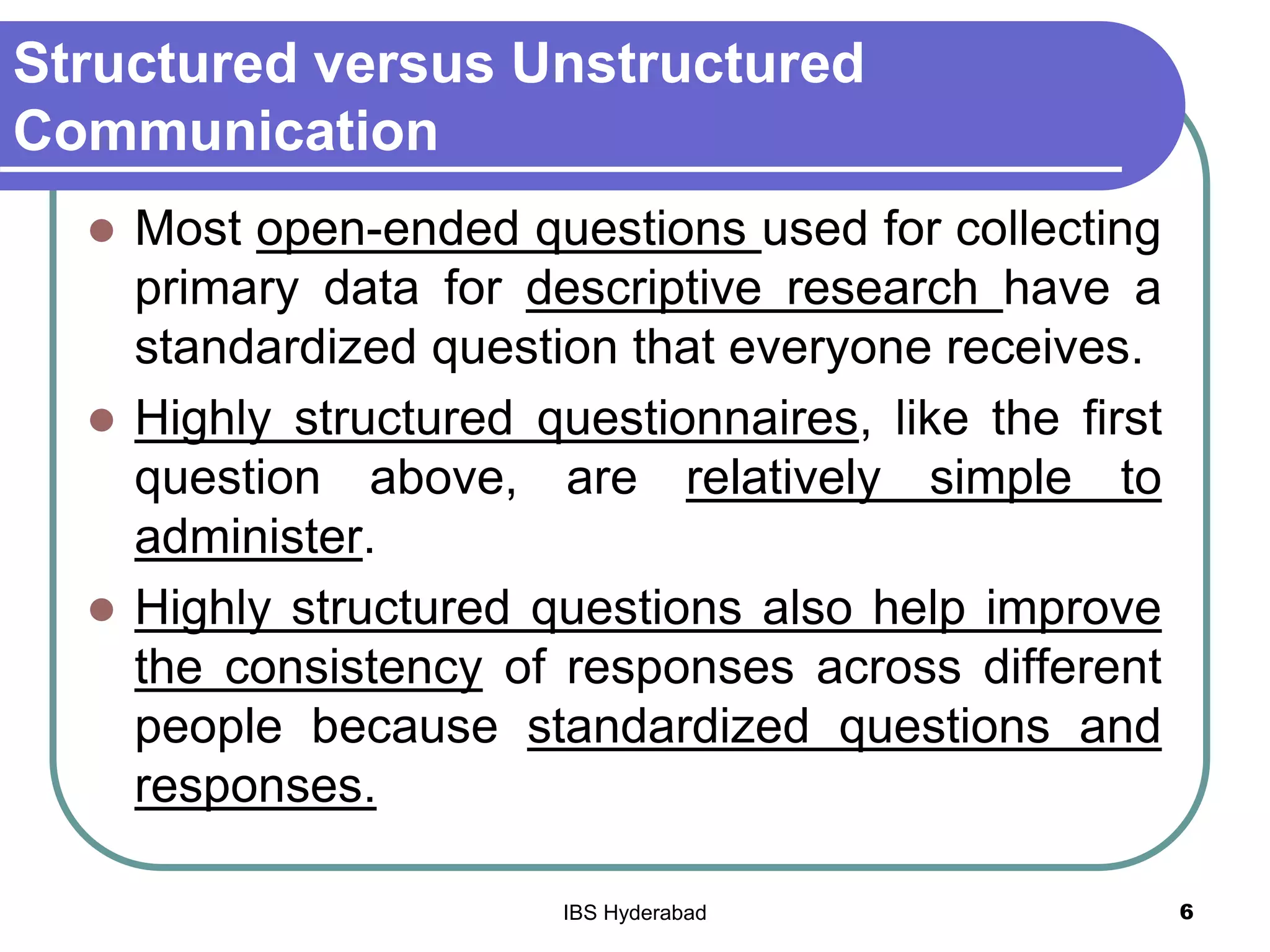 Structured versus Unstructured
Communication
 Most open-ended questions used for collecting
primary data for descriptive research have a
standardized question that everyone receives.
 Highly structured questionnaires, like the first
question above, are relatively simple to
administer.
 Highly structured questions also help improve
the consistency of responses across different
people because standardized questions and
responses.
6IBS Hyderabad
 