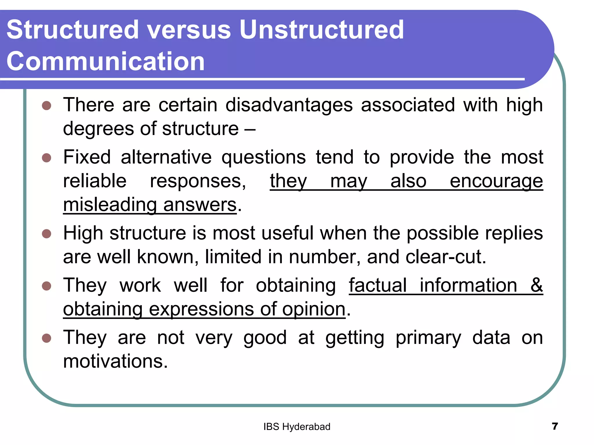 Structured versus Unstructured
Communication
 There are certain disadvantages associated with high
degrees of structure –
 Fixed alternative questions tend to provide the most
reliable responses, they may also encourage
misleading answers.
 High structure is most useful when the possible replies
are well known, limited in number, and clear-cut.
 They work well for obtaining factual information &
obtaining expressions of opinion.
 They are not very good at getting primary data on
motivations.
7IBS Hyderabad
 