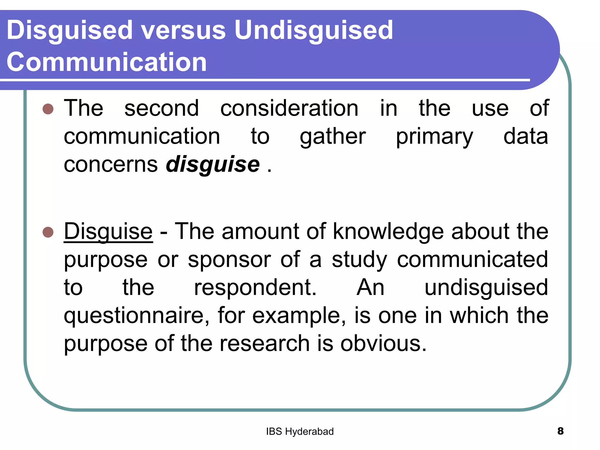Disguised versus Undisguised
Communication
 The second consideration in the use of
communication to gather primary data
concerns disguise .
 Disguise - The amount of knowledge about the
purpose or sponsor of a study communicated
to the respondent. An undisguised
questionnaire, for example, is one in which the
purpose of the research is obvious.
8IBS Hyderabad
 