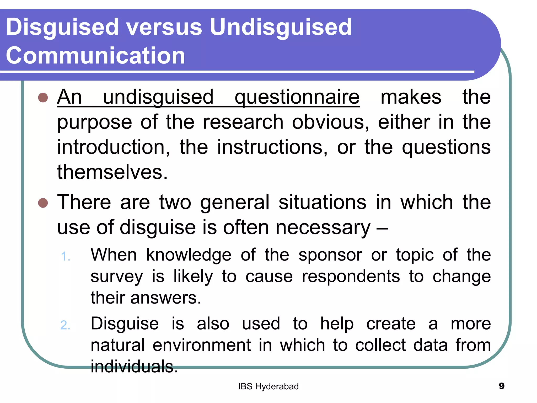 Disguised versus Undisguised
Communication
 An undisguised questionnaire makes the
purpose of the research obvious, either in the
introduction, the instructions, or the questions
themselves.
 There are two general situations in which the
use of disguise is often necessary –
1. When knowledge of the sponsor or topic of the
survey is likely to cause respondents to change
their answers.
2. Disguise is also used to help create a more
natural environment in which to collect data from
individuals.
9IBS Hyderabad
 