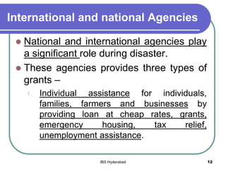 International and national Agencies
 National and international agencies play
a significant role during disaster.
 These agencies provides three types of
grants –
1. Individual assistance for individuals,
families, farmers and businesses by
providing loan at cheap rates, grants,
emergency housing, tax relief,
unemployment assistance.
12IBS Hyderabad
 