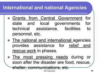 International and national Agencies
 Grants from Central Government for
state and local governments for
technical assistance, facilities to
personnel, etc.
 The national and international agencies
provides assistance for relief and
rescue work in phases.
 The most pressing needs during or
soon after the disaster are food, rescue,
shelter, communications, etc.
14IBS Hyderabad
 
