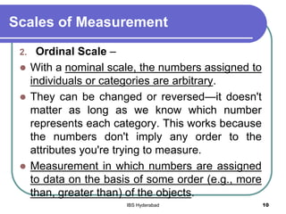Scales of Measurement
2. Ordinal Scale –
 With a nominal scale, the numbers assigned to
individuals or categories are arbitrary.
 They can be changed or reversed—it doesn't
matter as long as we know which number
represents each category. This works because
the numbers don't imply any order to the
attributes you're trying to measure.
 Measurement in which numbers are assigned
to data on the basis of some order (e.g., more
than, greater than) of the objects.
10IBS Hyderabad
 